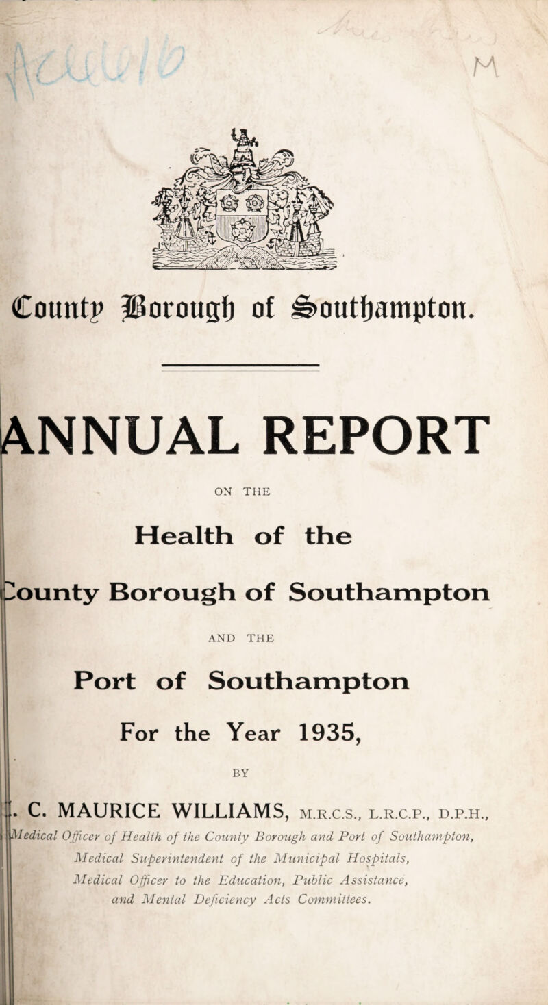 Count? porough of Southampton. ANNUAL REPORT ON THE Health of the County Borough of Southampton AND THE Port of Southampton For the Year 1935, BY . C. MAURICE WILLIAMS, M.R.C.S., L.R.C.P., D.P.H., I jMedical Officer of Health of the County Borough and Port of Southampton, Medical Superintendent of the Municipal Hospitals, Medical Officer to the Education, Public Assistance, and Mental Deficiency Acts Committees.