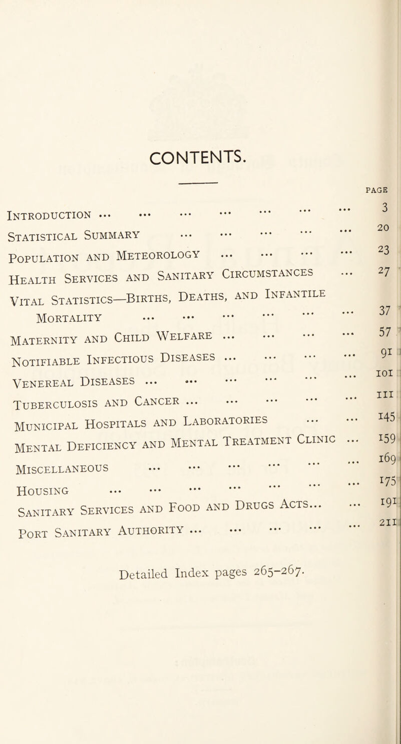 CONTENTS. Introduction Statistical Summary Population and Meteorology . Health Services and Sanitary Circumstances Vital Statistics—Births, Deaths, and Infantile Mortality . Maternity and Child Welfare. Notifiable Infectious Diseases. Venereal Diseases ... Tuberculosis and Cancer. Municipal Hospitals and Laboratories Mental Deficiency and Mental Treatment Clinic Miscellaneous . Housing . Sanitary Services and Food and Drugs Acts... Port Sanitary Authority. Detailed Index pages 265-267.
