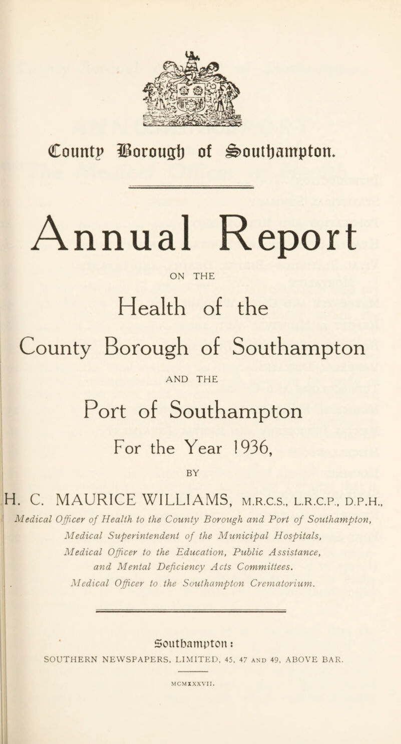 Annual Report ON THE Health of the County Borough of Southampton AND THE Port of Southampton For the Year 1936, BY H. C. MAURICE WILLIAMS, m.r.c.s., l.r.c.p., d.p.h.. Medical Officer of Health to the County Borough and Port of Southampton, Medical Superintendent of the Municipal Hospitals, Medical Officer to the Education, Public Assistance, and Mental Deficiency Acts Committees. Medical Officer to the Southampton Crematorium. Southampton: SOUTHERN NEWSPAPERS, LIMITED, 45, 47 and 49, ABOVE BAR. M CM X XXVII.
