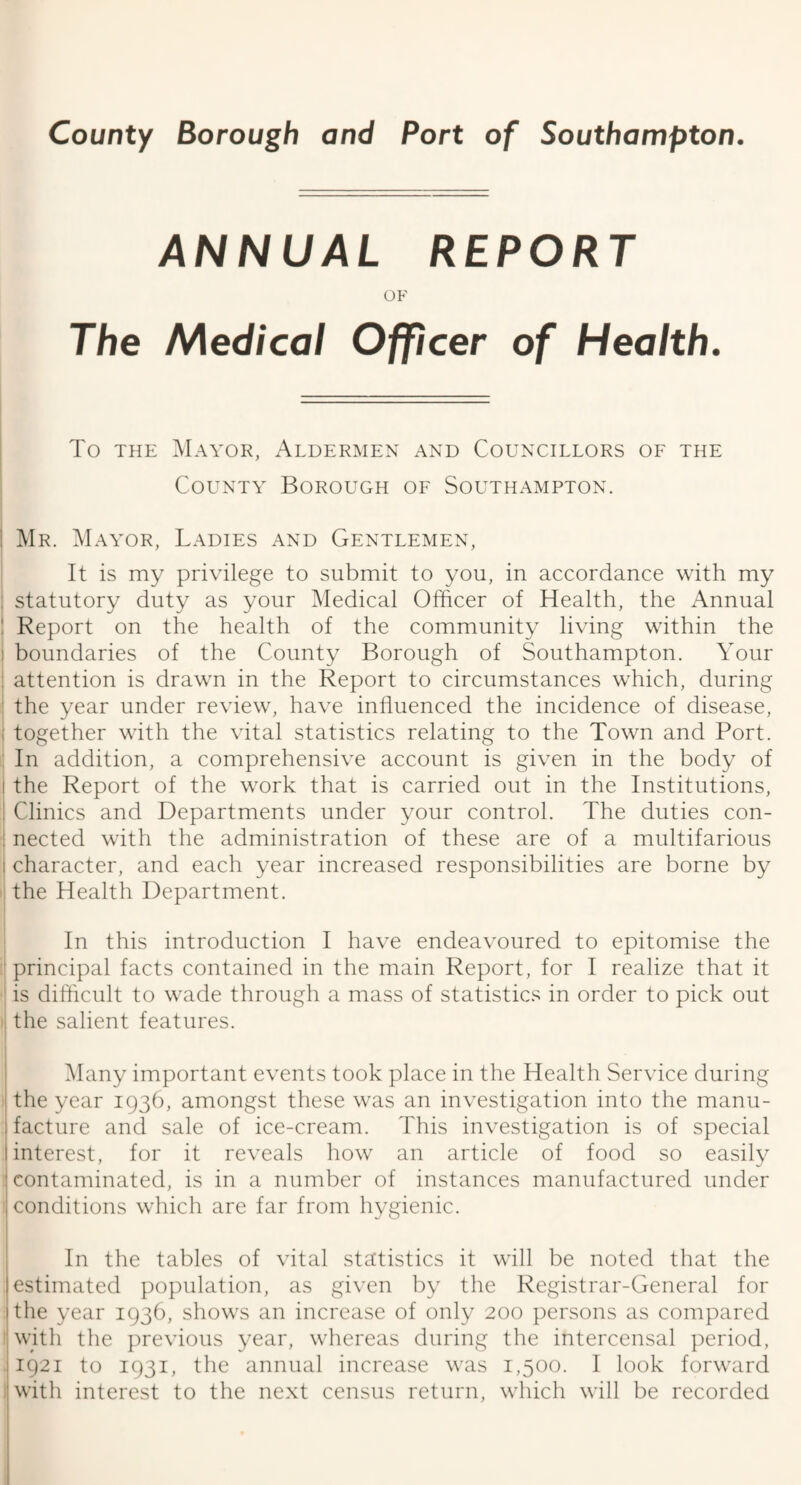 ANNUAL REPORT OF The Medical Officer of Health. To the Mayor, Aldermen and Councillors of the County Borough of Southampton. Mr. Mayor, Ladies and Gentlemen, It is my privilege to submit to you, in accordance with my statutory duty as your Medical Officer of Health, the Annual Report on the health of the community living within the boundaries of the County Borough of Southampton. Your attention is drawn in the Report to circumstances which, during the year under review, have influenced the incidence of disease, | together with the vital statistics relating to the Town and Port. In addition, a comprehensive account is given in the body of i the Report of the work that is carried out in the Institutions, I Clinics and Departments under your control. The duties con- : nected with the administration of these are of a multifarious i character, and each year increased responsibilities are borne by the Health Department. In this introduction I have endeavoured to epitomise the principal facts contained in the main Report, for I realize that it is difficult to wade through a mass of statistics in order to pick out the salient features. Many important events took place in the Health Service during the year 1936, amongst these was an investigation into the manu¬ facture and sale of ice-cream. This investigation is of special interest, for it reveals how an article of food so easily contaminated, is in a number of instances manufactured under conditions which are far from hygienic. In the tables of vital statistics it will be noted that the estimated population, as given by the Registrar-General for the year 1936, shows an increase of only 200 persons as compared with the previous year, whereas during the intercensal period, 1921 to 1931, the annual increase was 1,500. I look forward with interest to the next census return, which will be recorded