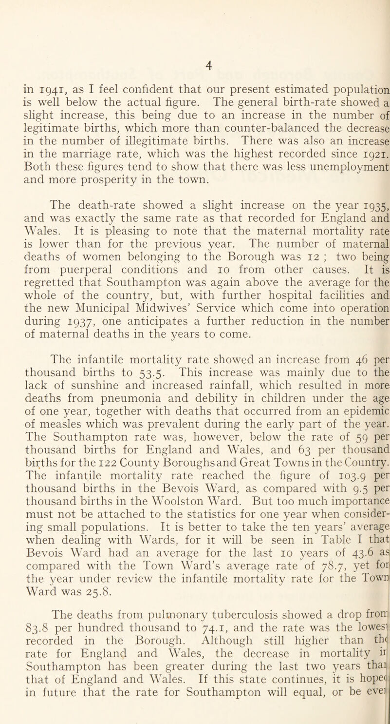 in 1941, as I feel confident that our present estimated population is well below the actual figure. The general birth-rate showed a slight increase, this being due to an increase in the number of legitimate births, which more than counter-balanced the decrease in the number of illegitimate births. There was also an increase in the marriage rate, which was the highest recorded since 1921. Both these figures tend to show that there was less unemployment and more prosperity in the town. The death-rate showed a slight increase on the year 1935, and was exactly the same rate as that recorded for England and Wales. It is pleasing to note that the maternal mortality rate is lower than for the previous year. The number of maternal deaths of women belonging to the Borough was 12 ; two being from puerperal conditions and 10 from other causes. It is regretted that Southampton was again above the average for the whole of the country, but, with further hospital facilities and the new Municipal Midwives’ Service which come into operation during 1937, one anticipates a further reduction in the number of maternal deaths in the years to come. The infantile mortality rate showed an increase from 46 per thousand births to 53.5. This increase was mainly due to the lack of sunshine and increased rainfall, which resulted in more deaths from pneumonia and debility in children under the age of one year, together with deaths that occurred from an epidemic of measles which was prevalent during the early part of the year. The Southampton rate was, however, below the rate of 59 per thousand births for England and Wales, and 63 per thousand births for the 122 County Boroughs and Great Towns in the Country. The infantile mortality rate reached the figure of 103.9 Per thousand births in the Bevois Ward, as compared with 9.5 per thousand births in the Woolston Ward. But too much importance must not be attached to the statistics for one year when consider¬ ing small populations. It is better to take the ten years’ average when dealing with Wards, for it will be seen in Table I that Bevois Ward had an average for the last 10 years of 43.6 as compared with the Town Ward’s average rate of 78.7, yet fori the year under review the infantile mortality rate for the Town Ward was 25.8. The deaths from pulmonary tuberculosis showed a drop from 83.8 per hundred thousand to 74.1, and the rate was the lowest recorded in the Borough. Although still higher than the rate for England and Wales, the decrease in mortality n Southampton has been greater during the last two years than that of England and Wales. If this state continues, it is hoped in future that the rate for Southampton will equal, or be ever
