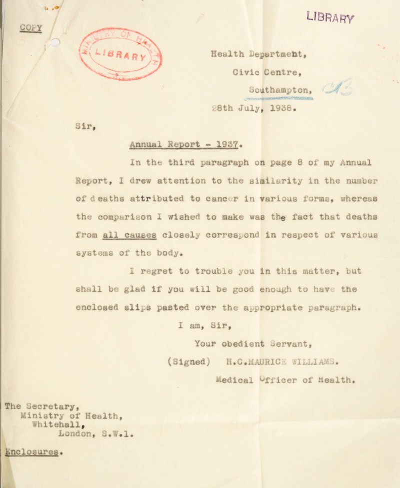 GOrY library Health Departmetit9 Civic Centre bouthamptony ^eth July, 195e. Sir Annual Report - 1957# In the third paragraph on page 8 of my Annual » Report, I drew attention to the similarity in the nuiaber of deaths attributed to cancer in various forma, whereas the comparison 1 wished to make was the fact that deaths from all causes closely correspond in respect of various systems of the body. 1 regret to trouble you in this matter, but shall be glad if you will be good enough to have the enclosed slips pasted over the appropriate paragraph. » I am. Sir Your obedient Servant, (Signed) U.C.MAURICK WILLIAMJ. Medical ^Utioer of health The Secretary, Ministry of Health, Whitehall, London, S.W.l t^nclosures.