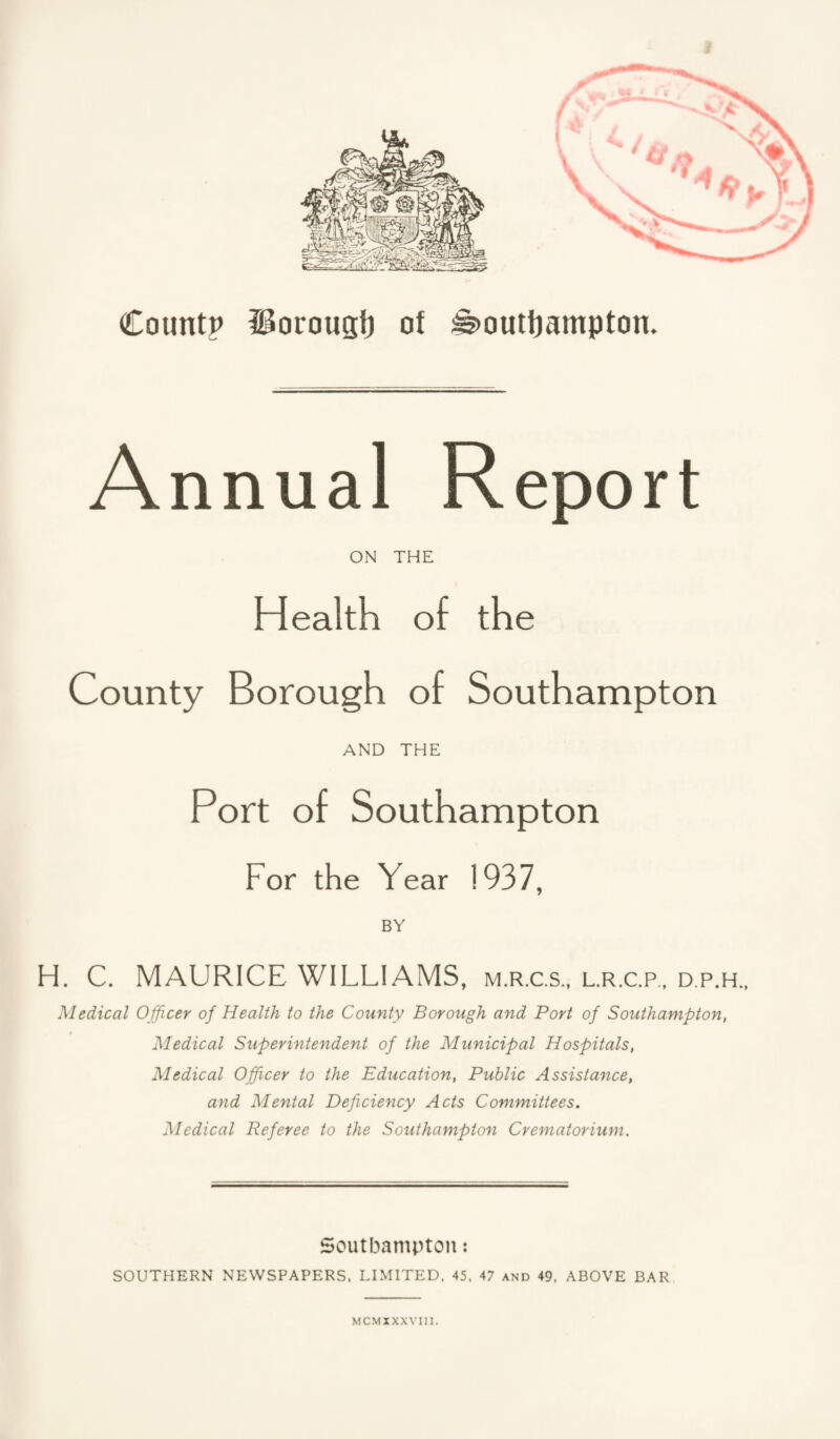 Countp iBoroust) of Southampton. A nnual Report ON THE Health of the County Borough of Southampton AND THE Port of Southampton For the Year 1937, BY H. C. MAURICE WILLIAMS, m.r.c.s., l.r.c.p., d.p.h., Medical Officer of Health to the County Borough and Port of Southampton, Medical Superintendent of the Municipal Hospitals, Medical Officer to the Education, Public Assistance, and Mental Deficiency Acts Committees. Medical Referee to the Southampton Crematorium. Soutbampton: SOUTHERN NEWSPAPERS, LIMITED, 45. 47 and 49, ABOVE BAR MCMXXXVIIl.