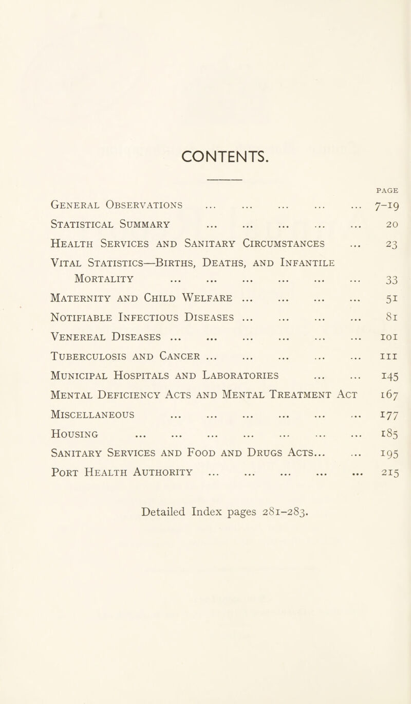 CONTENTS. PAGE General Observations ... ... ... ... ... 7-19 Statistical Summary . 20 Health Services and Sanitary Circumstances ... 23 Vital Statistics—Births, Deaths, and Infantile Mortality . 33 Maternity and Child Welfare. 51 Notifiable Infectious Diseases ... 81 Venereal Diseases. loi Tuberculosis and Cancer ... ... ... ... ... iii Municipal Hospitals and Laboratories . 145 Mental Deficiency Acts and Mental Treatment Act 167 Miscellaneous ... ... ... ... ... ... 177 Housing ... ... ... ... ••• ... ^85 Sanitary Services and Food and Drugs Acts... ... 195 Port Health Authority . 215 Detailed Index pages 281-283.