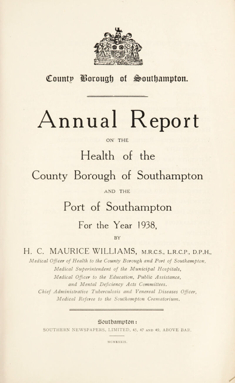 A nnual Report ON THE Health of the County Borough of Southampton AND THE Port of Southampton For the Year 1938, BY H. C. MAURICE WILLIAMS, m.r.c.s., l.r.cp., d.p.h., Medical Officer of Health to the County Borough and Port of Southampton, Medical Superintendent of the Municipal Hospitals, Medical Officer to the Education, Public Assistance, and Mental Deficiency Acts Committees. Chief Administrative Tuberculosis and Venereal Diseases Officer, Medical Referee to the Southampton Crematorium. Soutf3ampton: SOUTHERN NEWSPAPERS. LIMITED, 45. 47 and 49. ABOVE BAR. MCMXXXIX.