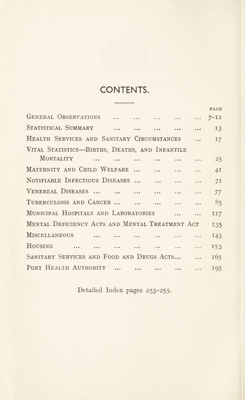 CONTENTS. PAGE General Observations ... . ... ... 7-12 Statistical Summary . 13 Health Services and Sanitary Circumstances ... 17 Vital Statistics—Births, Deaths, and Infantile Mortality . 25 Maternity and Child Welfare. 41 Notifiable Infectious Diseases. 71 Venereal Diseases ... 77 Tuberculosis and Cancer. 85 Municipal Hospitals and Laboratories . 117 Mental Deficiency Acts and Mental Treatment Act 135 Miscellaneous . ... 143 B[ousinc ... ... ... ... ... ... ... Sanitary Services and Food and Drugs Acts. 165 Port Health Authority . 195 Detailed Index pages 253-255.