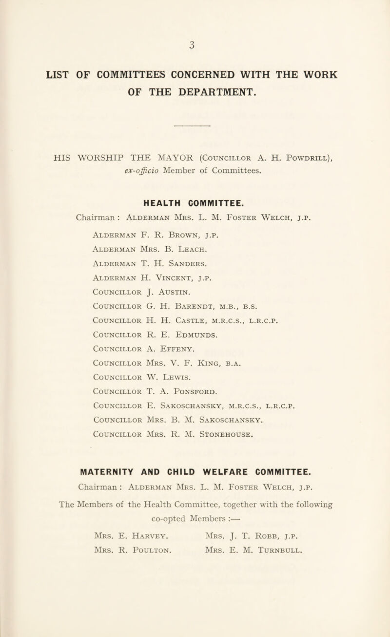 LIST OF COMMITTEES CONCERNED WITH THE WORK OF THE DEPARTMENT. HIS WORSHIP THE MAYOR (Councillor A. H. Powdrill). ex-officio Member of Committees. HEALTH COMMITTEE. Chairman : Alderman Mrs, L. M. Foster Welch, j.p. Alderman F. R. Brown, j.p. Alderman Mrs. B, Leach. Alderman T. H. Sanders. Alderman H. Vincent, j.p. Councillor J. Austin. Councillor G, H. Barendt, m.b., b.s. Councillor H. H. Castle, m.r.c.s., l.r.c.p. Councillor R, E. Edmunds. Councillor A. Effeny. Councillor Mrs. V. F. King, b.a. Councillor W. Lewis. Councillor T. A. Ponsford. Councillor E. Sakoschansky, m.r.c.s., l.r.c.p. Councillor Mrs, B, M. Sakoschansky. Councillor Mrs. R. M. Stonehouse. MATERNITY AND CHILD WELFARE COMMITTEE. Chairman : Alderman Mrs. L. M, Foster Welch, j.p. The Members of the Health Committee, together with the following co-opted Members :— Mrs, E. Harvey. Mrs. J. T. Robb, j.p. Mrs. R. Poulton. Mrs. E. M. Turnbull.