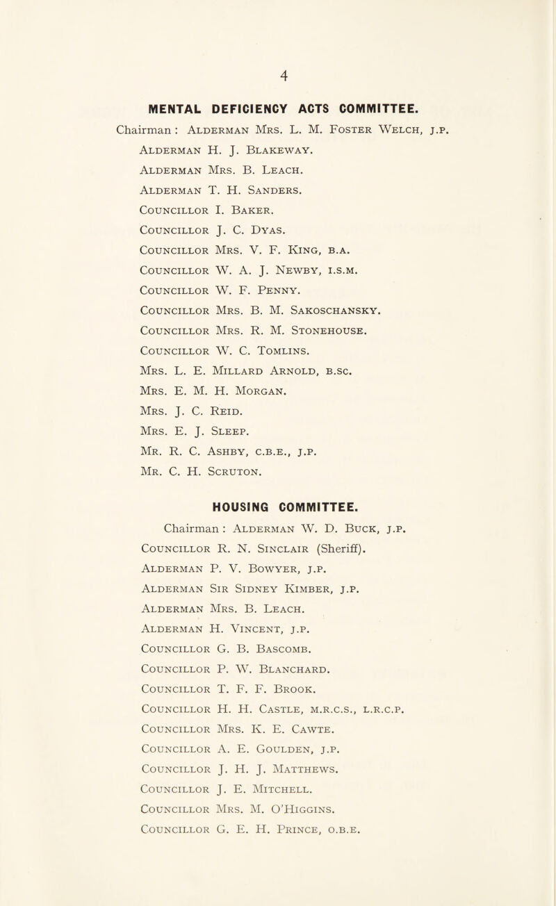 MENTAL DEFICIENCY ACTS COMMITTEE. Chairman : Alderman Mrs. L. M. Foster Welch, j.p, Alderman H. J. Blakeway. Alderman Mrs. B. Leach. Alderman T. H. Sanders. Councillor I. Baker. Councillor J. C. Dyas. Councillor Mrs. V. F. King, b.a. Councillor W. A. J. Newby, i.s.m. Councillor W. F. Penny. Councillor Mrs. B. M. Sakoschansky. Councillor Mrs. R. M. Stonehouse. Councillor W. C. Tomlins. Mrs. L. E. Millard Arnold, b.sc. Mrs. E. M. H. Morgan. Mrs. j. C. Reid. Mrs. E. j. Sleep. Mr. R. C. Ashby, c.b.e., j.p. Mr. C. H. Scruton. HOUSING COMMITTEE. Chairman ; Alderman W. D. Buck, j.p. Councillor R. N. Sinclair (Sheriff). Alderman P. V. Bowyer, j.p. Alderman Sir Sidney Kimber, j.p. Alderman Mrs. B. Leach. Alderman H. Vincent, j.p. Councillor G. B. Bascomb. Councillor P. W. Blanchard. Councillor T. F. F. Brook. Councillor H. H. Castle, m.r.c.s., l.r.c.p. Councillor Mrs. K. E. Cawte. Councillor A. E. Goulden, j.p. Councillor J. H. J. Matthews. Councillor J. E. Mitchell. Councillor Mrs. M. O’Higgins. Councillor G. E. H. Prince, o.b.e.