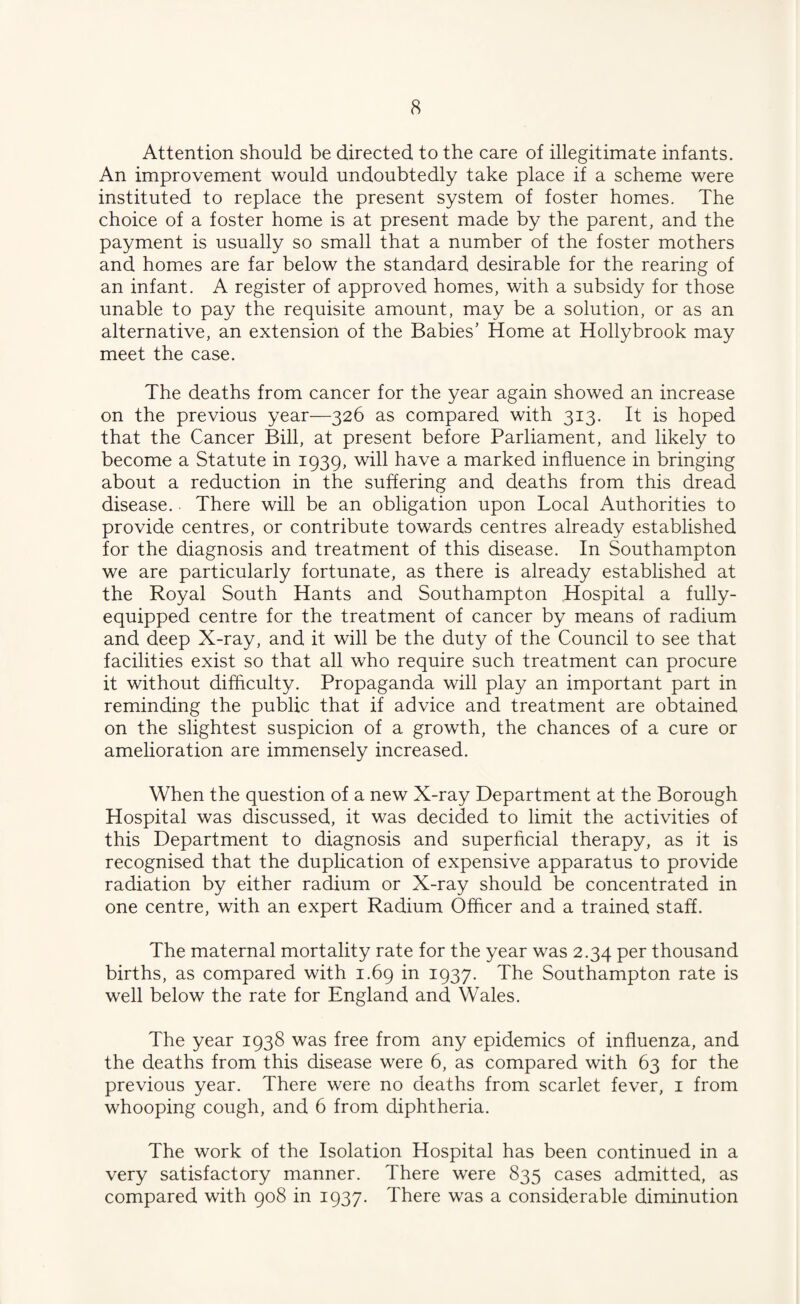 Attention should be directed to the care of illegitimate infants. An improvement would undoubtedly take place if a scheme were instituted to replace the present system of foster homes. The choice of a foster home is at present made by the parent, and the payment is usually so small that a number of the foster mothers and homes are far below the standard desirable for the rearing of an infant. A register of approved homes, with a subsidy for those unable to pay the requisite amount, may be a solution, or as an alternative, an extension of the Babies’ Home at Hollybrook may meet the case. The deaths from cancer for the year again showed an increase on the previous year—326 as compared with 313. It is hoped that the Cancer Bill, at present before Parliament, and likely to become a Statute in 1939, will have a marked influence in bringing about a reduction in the suffering and deaths from this dread disease.. There will be an obligation upon Local Authorities to provide centres, or contribute towards centres already established for the diagnosis and treatment of this disease. In Southampton we are particularly fortunate, as there is already established at the Royal South Hants and Southampton Hospital a fully- equipped centre for the treatment of cancer by means of radium and deep X-ray, and it will be the duty of the Council to see that facilities exist so that all who require such treatment can procure it without difficulty. Propaganda will play an important part in reminding the public that if advice and treatment are obtained on the slightest suspicion of a growth, the chances of a cure or amelioration are immensely increased. When the question of a new X-ray Department at the Borough Hospital was discussed, it was decided to limit the activities of this Department to diagnosis and superficial therapy, as it is recognised that the duplication of expensive apparatus to provide radiation by either radium or X-ray should be concentrated in one centre, with an expert Radium Officer and a trained staff. The maternal mortality rate for the year was 2.34 per thousand births, as compared with 1.69 in 1937. The Southampton rate is well below the rate for England and Wales. The year 1938 was free from any epidemics of influenza, and the deaths from this disease were 6, as compared with 63 for the previous year. There were no deaths from scarlet fever, i from whooping cough, and 6 from diphtheria. The work of the Isolation Hospital has been continued in a very satisfactory manner. There were 835 cases admitted, as compared with 908 in 1937. There was a considerable diminution