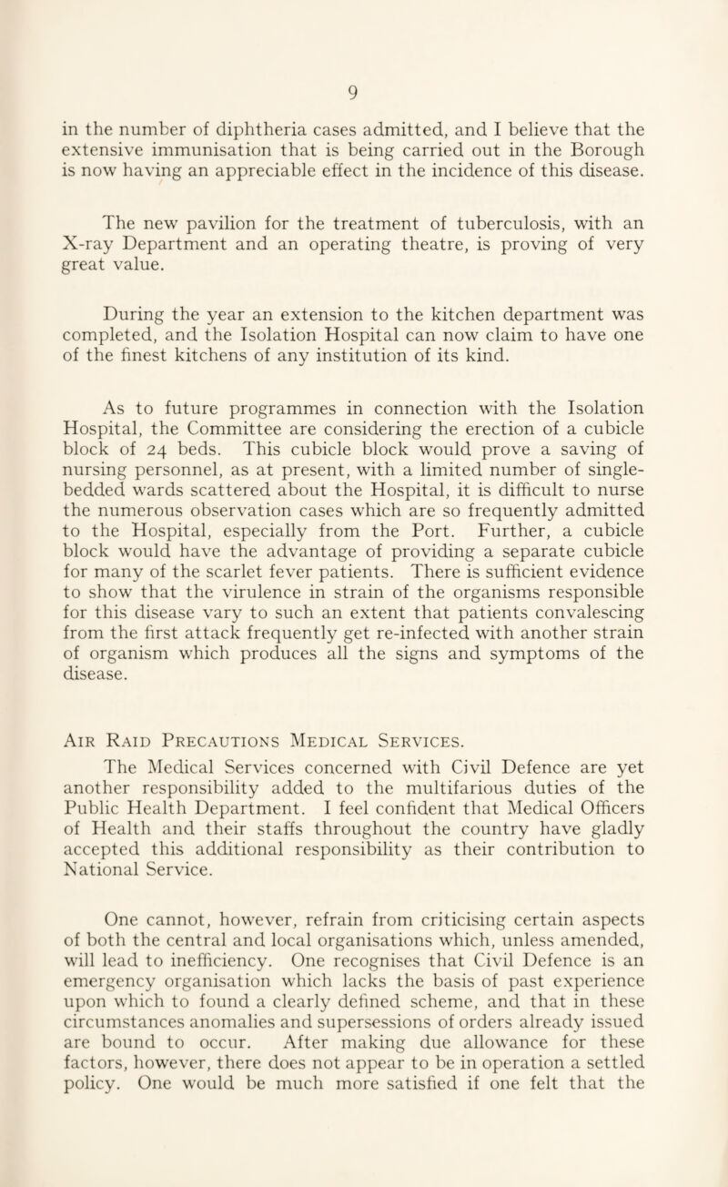 in the number of diphtheria cases admitted, and I believe that the extensive immunisation that is being carried out in the Borough is now having an appreciable effect in the incidence of this disease. The new pavilion for the treatment of tuberculosis, with an X-ray Department and an operating theatre, is proving of very great value. During the year an extension to the kitchen department was completed, and the Isolation Hospital can now claim to have one of the hnest kitchens of any institution of its kind. As to future programmes in connection with the Isolation Hospital, the Committee are considering the erection of a cubicle block of 24 beds. This cubicle block would prove a saving of nursing personnel, as at present, with a limited number of single- bedded wards scattered about the Hospital, it is difficult to nurse the numerous observation cases which are so frequently admitted to the Hospital, especially from the Port. Further, a cubicle block would have the advantage of providing a separate cubicle for many of the scarlet fever patients. There is sufficient evidence to show that the virulence in strain of the organisms responsible for this disease vary to such an extent that patients convalescing from the hrst attack frequently get re-infected with another strain of organism which produces all the signs and symptoms of the disease. Air Raid Precautions Medical Services. The Medical Services concerned with Civil Defence are yet another responsibility added to the multifarious duties of the Public Health Department. I feel conhdent that Medical Officers of Health and their staffs throughout the country have gladly accepted this additional responsibility as their contribution to National Service. One cannot, however, refrain from criticising certain aspects of both the central and local organisations which, unless amended, will lead to inefficiency. One recognises that Civil Defence is an emergency organisation which lacks the basis of past experience upon which to found a clearly dehned scheme, and that in these circumstances anomalies and supersessions of orders already issued are bound to occur. After making due allowance for these factors, however, there does not appear to be in operation a settled policy. One would be much more satished if one felt that the