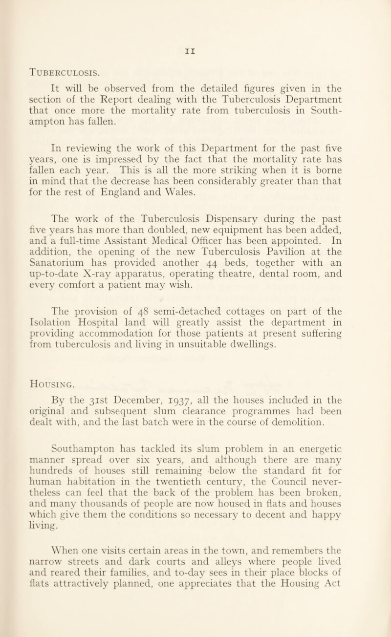 Tuberculosis. It will be observed from the detailed figures given in the section of the Report dealing with the Tuberculosis Department that once more the mortality rate from tuberculosis in South¬ ampton has fallen. In reviewing the work of this Department for the past hve years, one is impressed by the fact that the mortality rate has fallen each year. This is all the more striking when it is borne in mind that the decrease has been considerably greater than that for the rest of England and Wales. The work of the Tuberculosis Dispensary during the past five years has more than doubled, new equipment has been added, and a full-time Assistant Medical Officer has been appointed. In addition, the opening of the new Tuberculosis Pavilion at the Sanatorium has provided another 44 beds, together with an up-to-date X-ray apparatus, operating theatre, dental room, and every comfort a patient may wish. The provision of 48 semi-detached cottages on part of the Isolation Hospital land will greatly assist the department in providing accommodation for those patients at present suffering from tuberculosis and living in unsuitable dwellings. Housing. By the 31st December, 1937, all the houses included in the original and subsequent slum clearance programmes had been dealt with, and the last batch were in the course of demolition. Southampton has tackled its slum problem in an energetic manner spread over six years, and although there are many hundreds of houses still remaining below the standard fit for human habitation in the twentieth century, the Council never¬ theless can feel that the back of the problem has been broken, and many thousands of people are now housed in flats and houses which give them the conditions so necessary to decent and happy living. When one visits certain areas in the town, and remembers the narrow streets and dark courts and alleys where people lived and reared their families, and to-day sees in their place blocks of hats attractively planned, one appreciates that the Housing Act