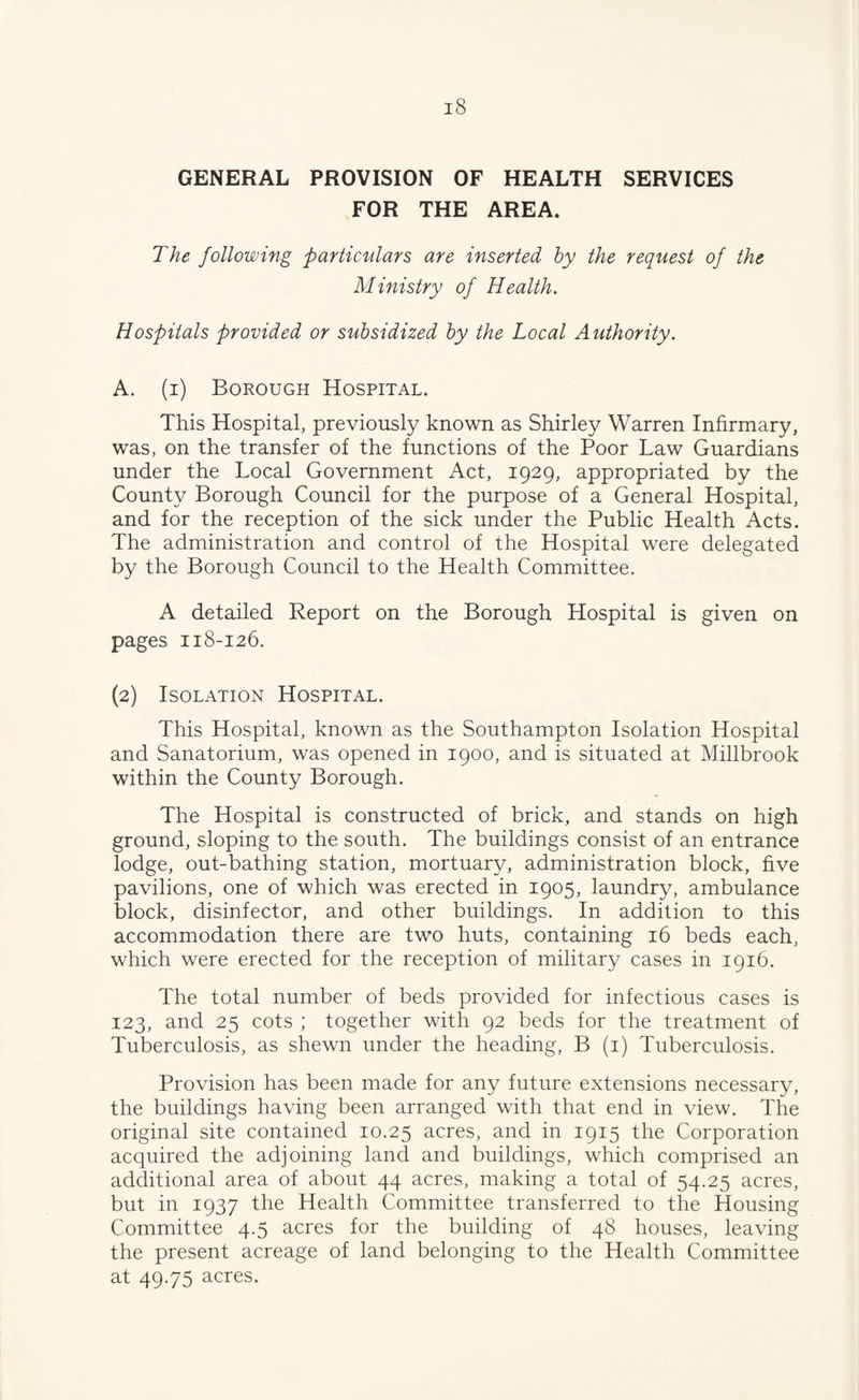 GENERAL PROVISION OF HEALTH SERVICES FOR THE AREA. The following particulars are inserted by the request of the Ministry of Health. Hospitals provided or subsidized by the Local Authority. A. (i) Borough Hospital. This Hospital, previously known as Shirley Warren Infirmary, was, on the transfer of the functions of the Poor Law Guardians under the Local Government Act, 1929, appropriated by the County Borough Council for the purpose of a General Hospital, and for the reception of the sick under the Public Health Acts. The administration and control of the Hospital were delegated by the Borough Council to the Health Committee. A detailed Report on the Borough Hospital is given on pages 118-126. (2) Isolation Hospital. This Hospital, known as the Southampton Isolation Hospital and Sanatorium, was opened in 1900, and is situated at Millbrook within the County Borough. The Hospital is constructed of brick, and stands on high ground, sloping to the south. The buildings consist of an entrance lodge, out-bathing station, mortuary, administration block, five pavilions, one of which was erected in 1905, laundry, ambulance block, disinfector, and other buildings. In addition to this accommodation there are two huts, containing 16 beds each, which were erected for the reception of military cases in 1916. The total number of beds provided for infectious cases is 123, and 25 cots ; together with 92 beds for the treatment of Tuberculosis, as shewn under the heading, B (i) Tuberculosis. Provision has been made for any future extensions necessary, the buildings having been arranged with that end in view. The original site contained 10.25 acres, and in 1915 the Corporation acquired the adjoining land and buildings, which comprised an additional area of about 44 acres, making a total of 54.25 acres, but in 1937 the Health Committee transferred to the Housing Committee 4.5 acres for the building of 48 houses, leaving the present acreage of land belonging to the Health Committee at 49.75 acres.
