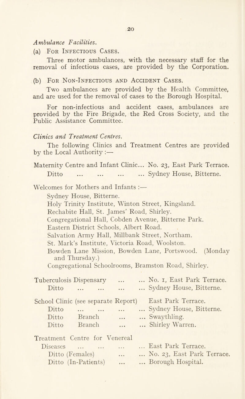 Ambulance Facilities. (a) For Infectious Cases. Three motor ambulances, with the necessary staff for the removal of infectious cases, are provided by the Corporation. (b) For Non-Infectious and Accident Cases. Two ambulances are provided by the Health Committee, and are used for the removal of cases to the Borough Hospital. For non-infectious and accident cases, ambulances are provided by the Fire Brigade, the Red Cross Society, and the Public Assistance Committee. Clinics and Treatment Centres. The following Clinics and Treatment Centres are provided by the Local Authority :— Maternity Centre and Infant Clinic... No. 23, East Park Terrace. Ditto ... ... ... ... Sydney House, Bitterne. Welcomes for Mothers and Infants :— Sydney House, Bitterne. Holy Trinity Institute, Winton Street, Kingsland. Rechabite Hall, St. James’ Road, Shirley. Congregational Hall, Cobden Avenue, Bitterne Park. Eastern District Schools, Albert Road. Salvation Army Hall, Millbank Street, Northam. St. Mark’s Institute, Victoria Road, Woolston. Bowden Lane Mission, Bowden Lane, Portswood. (Monday and Thursday.) Congregational Schoolrooms, Bramston Road, Shirley. Tuberculosis Dispensary Ditto School Clinic (see separate Report) Ditto Ditto Branch Ditto Branch Treatment Centre for Venereal Diseases Ditto (Females) Ditto (In-Patients) ... No. I, East Park Terrace. ... Sydney House, Bitterne. East Park Terrace. ... Sydney House, Bitterne. ... Swaythling. ... Shirley Warren. ... East Park Terrace. ... No. 23, East Park Terrace. ... Borough Hospital. « • •