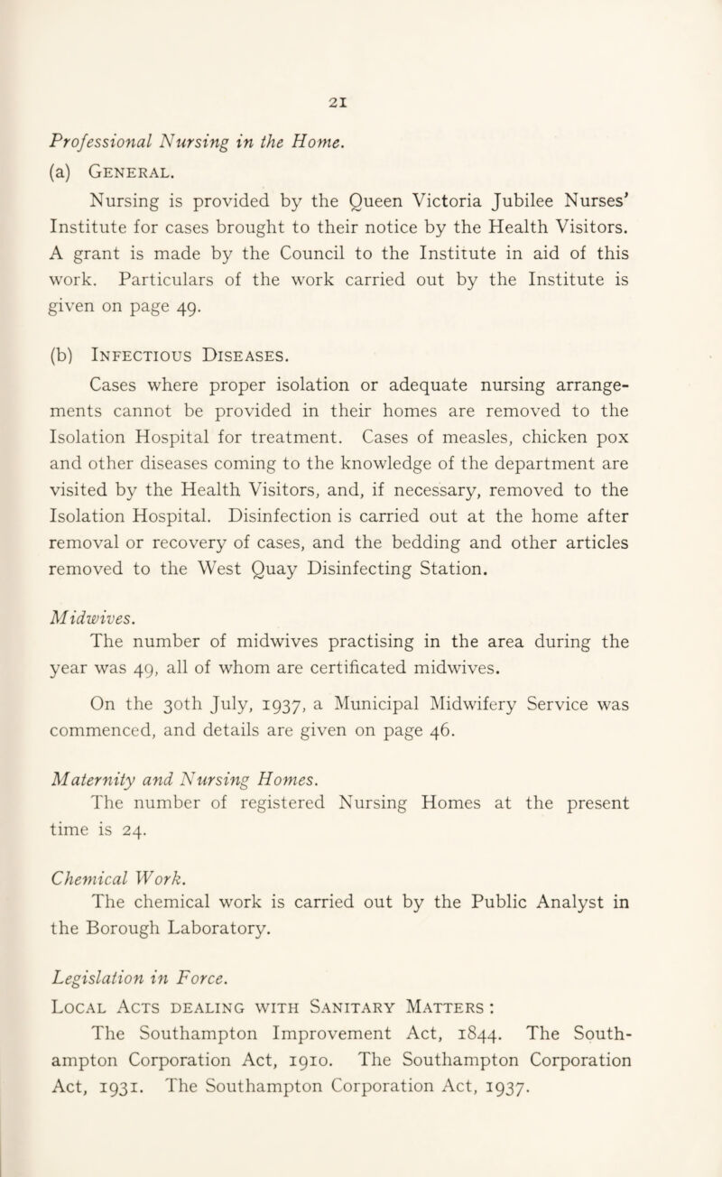 Professional Nursing in the Home. (a) General. Nursing is provided by the Queen Victoria Jubilee Nurses' Institute for cases brought to their notice by the Health Visitors. A grant is made by the Council to the Institute in aid of this work. Particulars of the work carried out by the Institute is given on page 49. (b) Infectious Diseases. Cases where proper isolation or adequate nursing arrange¬ ments cannot be provided in their homes are removed to the Isolation Hospital for treatment. Cases of measles, chicken pox and other diseases coming to the knowledge of the department are visited by the Health Visitors, and, if necessary, removed to the Isolation Hospital. Disinfection is carried out at the home after removal or recovery of cases, and the bedding and other articles removed to the West Quay Disinfecting Station. Midwives. The number of midwives practising in the area during the year was 49, all of whom are certificated midwives. On the 30th July, 1937, a Municipal Midwifery Service was commenced, and details are given on page 46. Maternity and Nursing Homes. The number of registered Nursing Homes at the present time is 24. Chemical Work. The chemical work is carried out by the Public Analyst in the Borough Laboratory. Legislation in Force. Local Acts dealing with Sanitary Matters : The Southampton Improvement Act, 1844. The South¬ ampton Corporation Act, 1910. The Southampton Corporation Act, 1931. The Southampton Corporation Act, 1937.