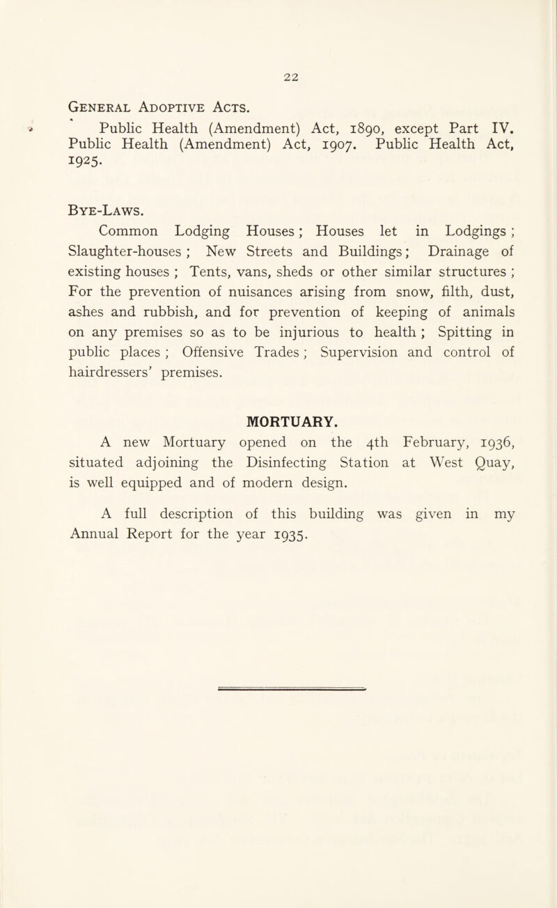 General Adoptive Acts. <% Public Health (Amendment) Act, 1890, except Part IV, Public Health (Amendment) Act, 1907. Public Health Act, 1925. Bye-Laws. Common Lodging Houses; Houses let in Lodgings; Slaughter-houses ; New Streets and Buildings; Drainage of existing houses ; Tents, vans, sheds or other similar structures ; For the prevention of nuisances arising from snow, filth, dust, ashes and rubbish, and for prevention of keeping of animals on any premises so as to be injurious to health ; Spitting in public places ; Offensive Trades; Supervision and control of hairdressers’ premises. MORTUARY. A new Mortuary opened on the 4th February, 1936, situated adjoining the Disinfecting Station at West Quay, is well equipped and of modern design. A full description of this building was given in my Annual Report for the year 1935.