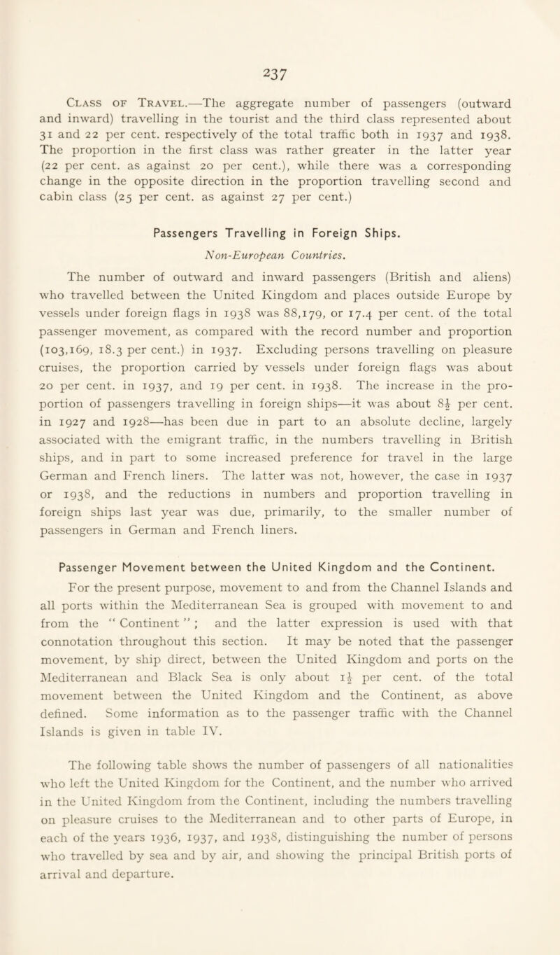 Class of Travel.—The aggregate number of passengers (outward and inward) travelling in the tourist and the third class represented about 31 and 22 per cent, respectively of the total traffic both in 1937 1938. The proportion in the first class was rather greater in the latter year (22 per cent, as against 20 per cent.), while there was a corresponding change in the opposite direction in the proportion travelling second and cabin class (25 per cent, as against 27 per cent.) Passengers Travelling in Foreign Ships. Non-European Countries. The number of outward and inward passengers (British and aliens) who travelled between the United Kingdom and places outside Europe by vessels under foreign flags in 1938 was 88,179, or 17.4 per cent, of the total passenger movement, as compared with the record number and proportion (103,169, 18.3 per cent.) in 1937. Excluding persons travelling on pleasure cruises, the proportion carried by vessels under foreign flags was about 20 per cent, in 1937, ^9 cent, in 1938. The increase in the pro¬ portion of passengers travelling in foreign ships—it was about 81- per cent, in 1927 and 1928—has been due in part to an absolute decline, largely associated with the emigrant traffic, in the numbers travelling in British ships, and in part to some increased preference for travel in the large German and French liners. The latter was not, however, the case in 1937 or 1938, and the reductions in numbers and proportion travelling in foreign ships last year was due, primarily, to the smaller number of passengers in German and French liners. Passenger Movement between the United Kingdom and the Continent. For the present purpose, movement to and from the Channel Islands and all ports within the Mediterranean Sea is grouped with movement to and from the “ Continent ” ; and the latter expression is used with that connotation throughout this section. It may be noted that the passenger movement, by ship direct, between the United Kingdom and ports on the IMediterranean and Black Sea is only about per cent, of the total movement between the United Kingdom and the Continent, as above defined. Some information as to the passenger traffic with the Channel Islands is given in table IV. The following table shows the number of passengers of all nationalities who left the United Kingdom for the Continent, and the number who arrived in the United Kingdom from the Continent, including the numbers travelling on pleasure cruises to the Mediterranean and to other parts of Europe, in each of the years 1936, 1937, and 1938, distinguishing the number of persons who travelled by sea and by air, and showing the principal British ports of arrival and departure.