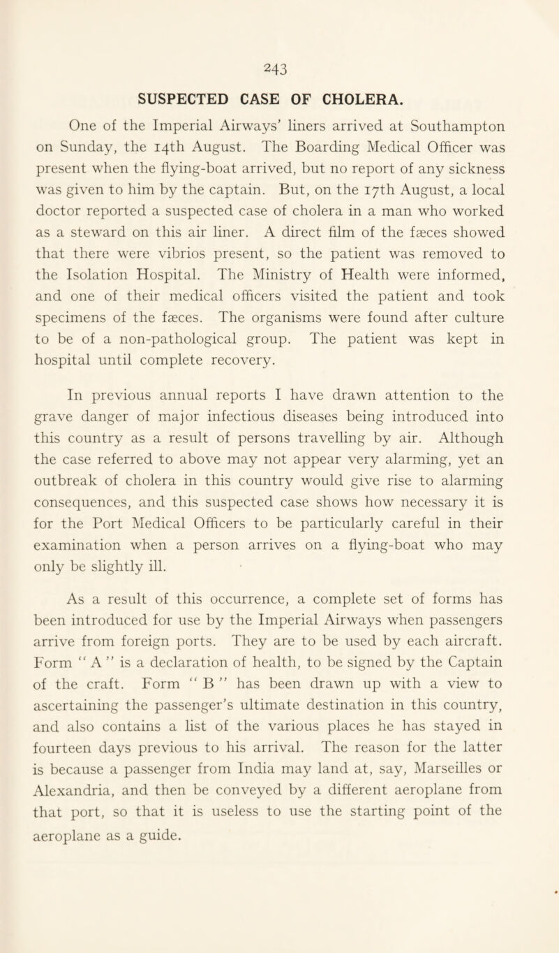 SUSPECTED CASE OF CHOLERA. One of the Imperial Airways’ liners arrived at Southampton on Sunday, the 14th August. The Boarding Medical Officer was present when the flying-boat arrived, but no report of any sickness was given to him by the captain. But, on the 17th August, a local doctor reported a suspected case of cholera in a man who worked as a steward on this air liner. A direct film of the faeces showed that there were vibrios present, so the patient was removed to the Isolation Hospital. The Ministry of Health were informed, and one of their medical officers visited the patient and took specimens of the faeces. The organisms were found after culture to be of a non-pathological group. The patient was kept in hospital until complete recovery. In previous annual reports I have drawn attention to the grave danger of major infectious diseases being introduced into this country as a result of persons travelling by air. Although the case referred to above may not appear very alarming, yet an outbreak of cholera in this country would give rise to alarming consequences, and this suspected case shows how necessary it is for the Port Medical Officers to be particularly careful in their examination when a person arrives on a flying-boat who may only be slightly ill. As a result of this occurrence, a complete set of forms has been introduced for use by the Imperial Airways when passengers arrive from foreign ports. They are to be used by each aircraft. Form “ A ” is a declaration of health, to be signed by the Captain of the craft. Form  B ” has been drawn up with a view to ascertaining the passenger’s ultimate destination in this country, and also contains a list of the various places he has stayed in fourteen days previous to his arrival. The reason for the latter is because a passenger from India may land at, say, Marseilles or Alexandria, and then be conveyed by a different aeroplane from that port, so that it is useless to use the starting point of the aeroplane as a guide.