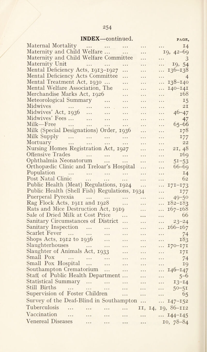 INDEX—continued. Maternal Mortality PAGE, 14 Maternity and Child Welfare ... 19, 42-69 Maternity and Child Welfare Committee 3 Maternity Unit ••• i9> 54 Mental Deficiency Acts, 1913-1927 ... ... 136-138 Mental Dehciency Acts Committee ... 4 Mental Treatment Act, 1930 ... ... 138-140 Mental Welfare Association, The ... 140-141 Merchandise Marks Act, 1926 168 Meteorological Summary 15 Midwives ... ... .... 21 Midwives’ Act, 1936 ... 46-47 Midwives’ Fees ... 47 Milk—Free ... 65-66 Milk (Special Designations) Order, 1936 178 Milk Supply 177 Mortuary 22 Nursing Homes Registration Act, 1927 21, 48 Offensive Trades 169 Ophthalmia Neonatorum ••• 51-53 Orthopaedic Clinic and Treloar’s Hospital 66-69 Population 14 Post Natal Clinic 62 Public Health (Meat) Regulations, 1924 ... 171-173 Public Health (Shell Fish) Regulations, 1934 177 Puerperal Pyrexia ... 49-50 Rag Flock Acts, 1911 and 1928 ... 182-183 Rats and Mice Destruction Act, 1919 ... 167-168 Sale of Dried Milk at Cost Price 66 Sanitary Circumstances of District ... ... 23-24 Sanitary Inspection ... 166-167 Scarlet Fever 74 Shops Acts, 1912 to 1936 183 Slaughterhouses ... 170-171 Slaughter of Animals Act, 1933 171 Small Pox 74 Small Pox Hospital 19 Southampton Crematorium ... ... 146-147 Staff of Public Health Department ... 5-6 Statistical Summary ... ... 13-14 Still Births 50-51 Supervision of Foster Children 65 Survey of the Deaf-Blind in Southampton ... 147-152 Tuberculosis II, 14, 19, 86-112 Vaccination • • * ... 144-145 Venereal Diseases • • • 10, 78-84