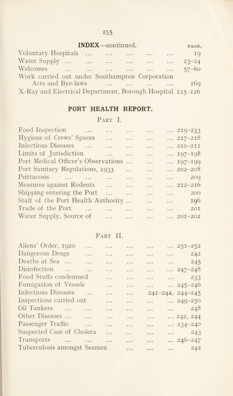 INDEX—continued. page. \oluntary Hospitals ... ... ... ... ... 19 Water Supply ... ... ... ... ... ... 23-24 Welcomes ... ... ... ... ... ... 57-60 Work carried out under Southampton Corporation Acts and Bye-laws ... ... ... ... 169 X-Ray and Electrical Department, Borough Hospital 125-126 PORT HEALTH REPORT. Part I. Food Inspection . 219-233 Hygiene of Crews’ Spaces ... 217-218 Infectious Diseases ... 210-211 Limits of Jurisdiction ... 197-198 Port Medical Officer’s Observations ... . 197-199 Port Sanitary Regulations, 1933 ... 202-208 Psittacosis 209 Measures against Rodents ... 212-216 Shipping entering the Port 200 Staff of the Port Health Authority ... 196 Trade of the Port 201 Water Supply, Source of ... 201-202 Part II. Aliens’ Order, 1920 . 251-252 Dangerous Drugs . 242 Deaths at Sea ... . 245 Disinfection ... 247-248 Food Stuffs condemned . 233 Fumigation of Vessels . 245-246 Infectious Diseases 241-242, 244-245 Inspections carried out . 249-250 Oil Tankers 00 Other Diseases ... . 242, 244 Passenger Traffic . 234-240 Suspected Case of Cholera . 243 Transports . 246-247 Tuberculosis amongst Seamen . 242