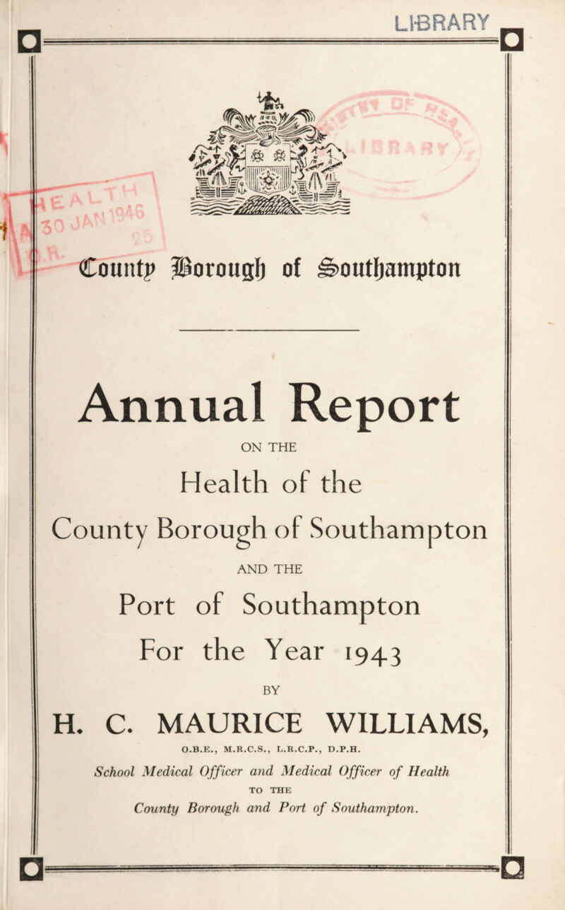 LIBRARY □ Count? ?^orougI) of ^outljampton Annual Report ON THE Health of the County Borough of Southampton AND THE Port of Southampton For the Year 1943 BY H. C. MAURICE WILLIAMS, O.B.E., M.R.C.S., L.R.C.P., D.P.H. School Medical Officer and Medical Officer of Health TO THE County Borough and Port of Southampton.