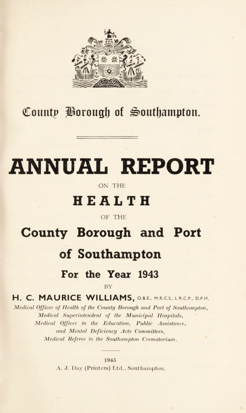 ANNUAL REPORT ON THE HEALTH OF THE County Borough and Port of Southampton For the Year 1943 BY H. C. MAURICE WILLIAMS, O B E , M R CS, L R.C P, D P H. Medical Officer of Health of the County Borough and Port of Southampton, Medical Superintendent of the Municipal Hospitals, Medical Officer to the Education, Public Assistance, and Mental Deficiency Acts Committees, Medical Referee to the Southampton Crematorium. 1945