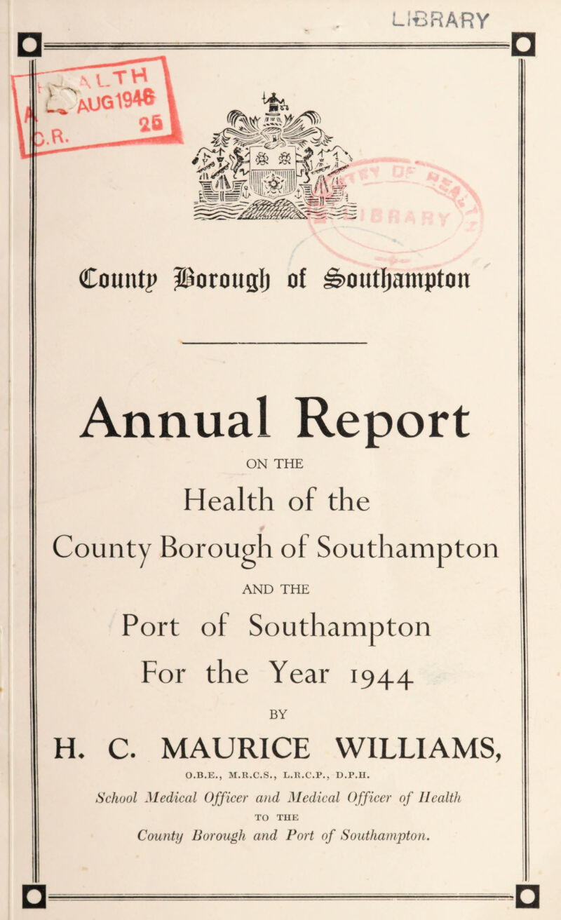 LrBRARY County porouglj of ^>outIjampton Annual Report ON THE Health of the t County Borough of Southampton AND THE Port of Southampton For the Year 1944 BY H. C. MAURICE WILLIAMS, O.B.E., M.R.C.S., L.R.C.P., D.P.H. School Medical Officer and Medical Officer of Health TO THE County Borough and Port of Southampton. □.....□