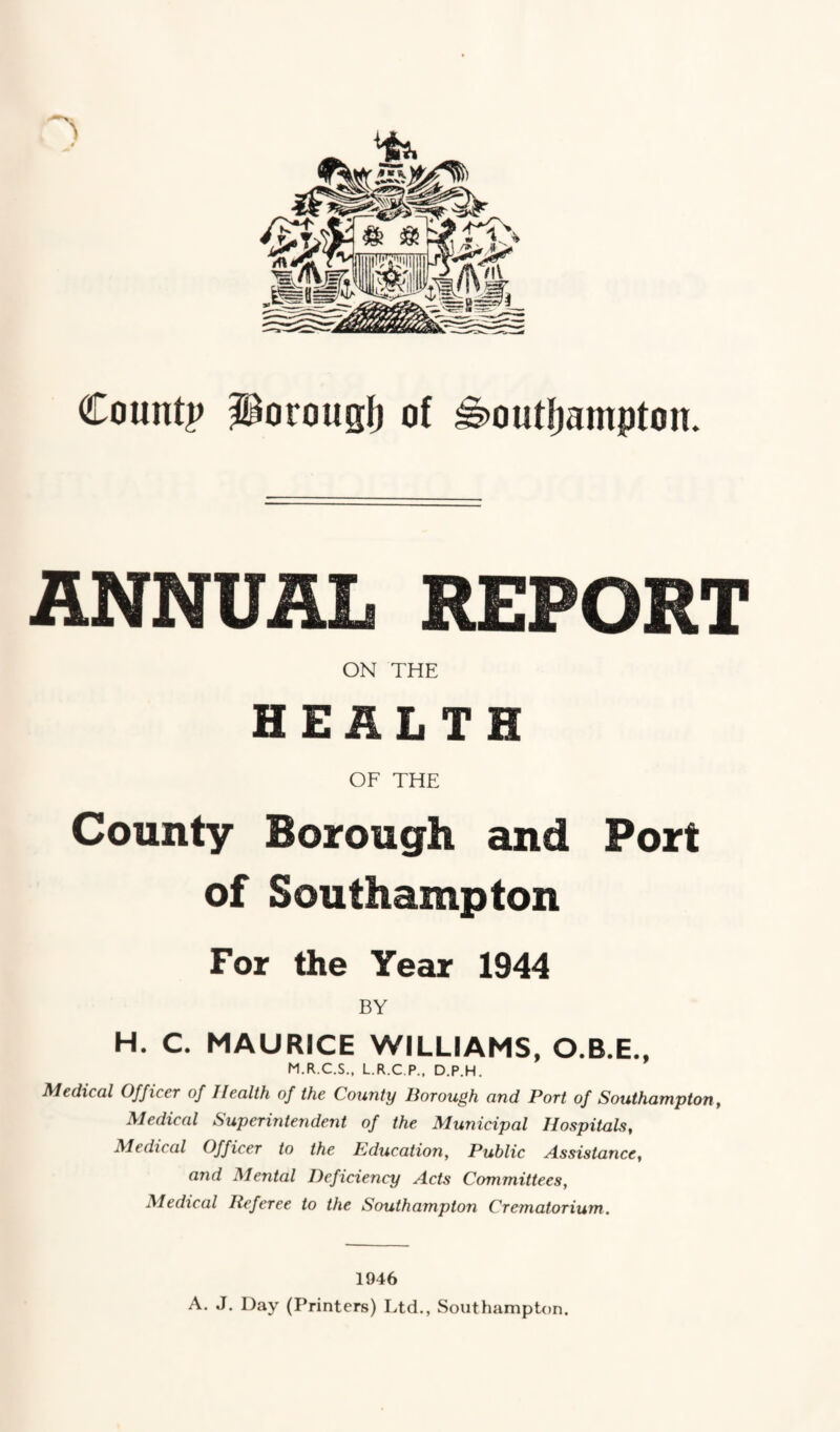 County porougt) of H>out!jampton. ANNUAL REPORT ON THE HEALTH OF THE County Borough and Port of Southampton For the Year 1944 BY H. C. MAURICE WILLIAMS, O.B.E., M.R.C.S., L.R.C.P., D.P.H. Medical Officer of Health of the County Borough and Port of Southampton, Medical Superintendent of the Municipal Hospitals, Medical Officer to the Education, Public Assistance, and Mental Deficiency Acts Committees, Medical Referee to the Southampton Crematorium. 1946 A. J. Day (Printers) Ltd., Southampton.