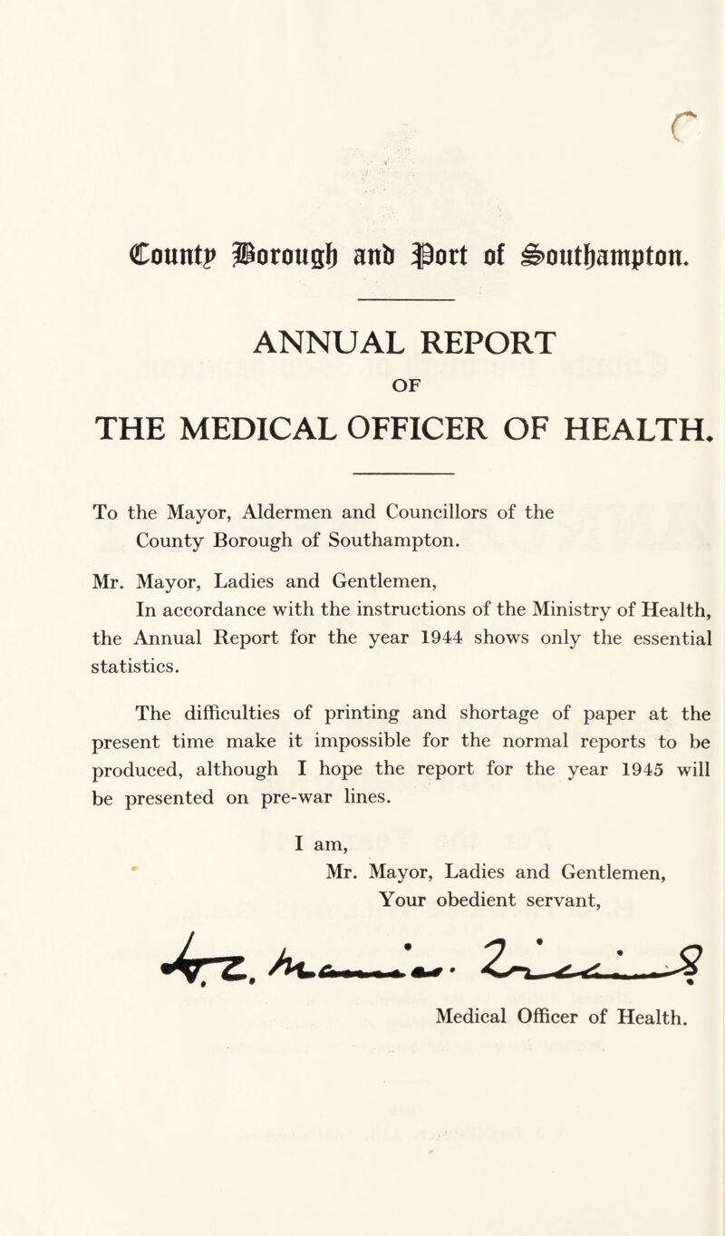 r Count? Porous!) anb $ort of i§>outf)ampton. ANNUAL REPORT OF THE MEDICAL OFFICER OF HEALTH. To the Mayor, Aldermen and Councillors of the County Borough of Southampton. Mr. Mayor, Ladies and Gentlemen, In accordance with the instructions of the Ministry of Health, the Annual Report for the year 1944 shows only the essential statistics. The difficulties of printing and shortage of paper at the present time make it impossible for the normal reports to be produced, although I hope the report for the year 1945 will be presented on pre-war lines. I am, Mr. Mayor, Ladies and Gentlemen, Your obedient servant, Medical Officer of Health.