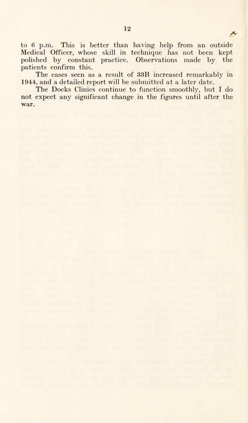A to 6 p.m. This is better than having help from an outside Medical Officer, whose skill in technique has not been kept polished by constant practice. Observations made by the patients confirm this. The cases seen as a result of 33B increased remarkably in 1944, and a detailed report will be submitted at a later date. The Docks Clinics continue to function smoothly, but I do not expect any significant change in the figures until after the war.