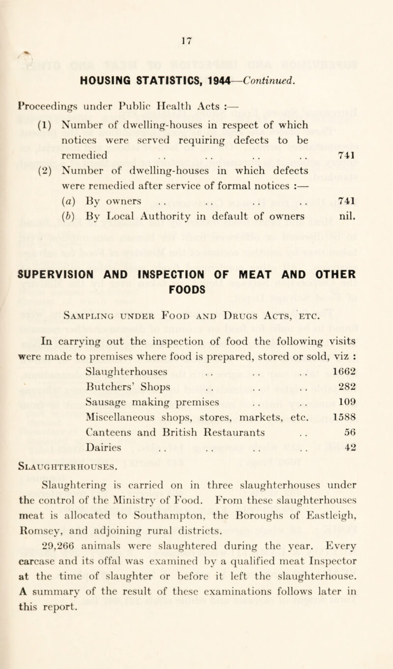 HOUSING STATISTICS, 1944—Continued. Proceedings under Public Health Acts :— (1) Number of dwelling-houses in respect of which notices were served requiring defects to be remedied . . . . . . .. 741 (2) Number of dwelling-houses in which defects were remedied after service of formal notices :— (a) By owners . . . . . . . . 741 (b) By Local Authority in default of owners nil. SUPERVISION AND INSPECTION OF MEAT AND OTHER FOODS Sampling under Food and Drugs Acts, etc. In carrying out the inspection of food the following visits were made to premises where food is prepared, stored or sold, viz : Slaughterhouses . » ♦ . . . 1662 Butchers’ Shops . . 282 Sausage making premises 109 Miscellaneous shops, stores, markets, etc. 1588 Canteens and British Restaurants 56 Dairies 42 Slaughterhouses. Slaughtering is carried on in three slaughterhouses under the control of the Ministry of Food. From these slaughterhouses meat is allocated to Southampton, the Boroughs of Eastleigh, Romsey, and adjoining rural districts. 29,266 animals were slaughtered during the year. Every carcase and its offal was examined by a qualified meat Inspector at the time of slaughter or before it left the slaughterhouse. A summary of the result of these examinations follows later in this report.