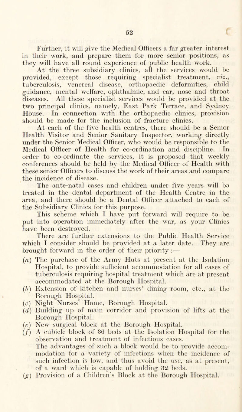 Further, it will give the Medical Officers a far greater interest in their work, and prepare them for more senior positions, as they will have all round experience of public health work. At the three subsidiary clinics, all the services would be provided, except those requiring specialist treatment, viz., tuberculosis, venereal disease, orthopaedic deformities, child guidance, mental welfare, ophthalmic, and ear, nose and throat diseases. All these specialist services would be provided at the two principal clinics, namely, East Park Terrace, and Sydney House. In connection with the orthopaedic clinics, provision should be made for the inclusion of fracture clinics. At each of the five health centres, there should be a Senior Health Visitor and Senior Sanitary Inspector, working directly under the Senior Medical Officer, who would be responsible to the Medical Officer of Health for co-ordination and discipline. In order to co-ordinate the services, it is proposed that weekly conferences should be held by the Medical Officer of Health with these senior Officers to discuss the work of their areas and compare the incidence of disease. The ante-natal cases and children under five years will bo treated in the dental department of the Health Centre in the area, and there should be a Dental Officer attached to each of the Subsidiary Clinics for this purpose. This scheme which I have put forward will require to be put into operation immediately after the war, as your Clinics have been destroyed. There are further extensions to the Public Health Service which I consider should be provided at a later date. They are brought forward in the order of their priority :— (a) The purchase of the Army Huts at present at the Isolation Hospital, to provide sufficient accommodation for all cases of tuberculosis requiring hospital treatment which are at present accommodated at the Borough Hospital. (b) Extension of kitchen and nurses’ dining room, etc., at the Borough Hospital. (c) Night Nurses’ Home, Borough Hospital. (d) Building up of main corridor and provision of lifts at the Borough Hospital. (e) New surgical block at the Borough Hospital. (/') A cubicle block of 36 beds at the Isolation Hospital for the observation and treatment of infectious cases. The advantages of such a block would be to provide accom¬ modation for a variety of infections when the incidence of such infection is low, and thus avoid the use, as at present, of a ward which is capable of holding 32 beds. (g) Provision of a Children’s Block at the Borough Hospital.