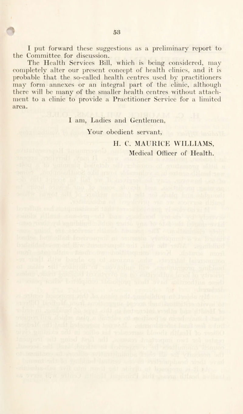 I put forward these suggestions as a preliminary report to the Committee for discussion. The Health Services Bill, which is being considered, may completely alter our present concept of health clinics, and it is probable that the so-called health centres used by practitioners may form annexes or an integral part of the clinic, although there will be many of the smaller health centres without attach¬ ment to a clinic to provide a Practitioner Service for a limited area. I am, Ladies and Gentlemen, Your obedient servant, H. C. MAURICE WILLIAMS, Medical Ollicer of Health.