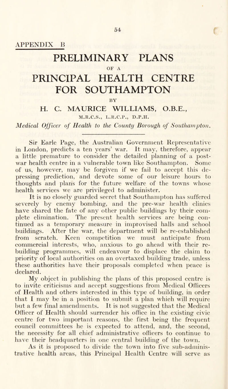 APPENDIX U PRELIMINARY PLANS OF A PRINCIPAL HEALTH CENTRE FOR SOUTHAMPTON BY H. C. MAURICE WILLIAMS, O.B.E., M.R.C.S., L.R.C.P., D.P.H. Medical Officer of Health to the County Borough of Southampton. Sir Earle Page, the Australian Government Representative in London, predicts a ten years’ war. It may, therefore, appear a little premature to consider the detailed planning of a post¬ war health centre in a vulnerable town like Southampton. Some of us, however, may be forgiven if we fail to accept this de¬ pressing prediction, and devote some of our leisure hours to thoughts and plans for the future welfare of the towns whose health services we are privileged to administer. It is no closely guarded secret that Southampton has suffered severely by enemy bombing, and the pre-war health clinics have shared the fate of any other public buildings by their com¬ plete elimination. The present health services are being con¬ tinued as a temporary measure in improvised halls and school buildings. After the war, the department will be re-established from scratch. Keen competition we must anticipate from commercial interests, who, anxious to go ahead with their re¬ building programmes, will endeavour to displace the claim to priority of local authorities on an overtaxed building trade, unless these authorities have their proposals completed when peace is declared. My object in publishing the plans of this proposed centre is to invite criticisms and accept suggestions from Medical Officers of Health and others interested in this type of building, in order that I may be in a position to submit a plan which will require but a few final amendments. It is not suggested that the Medical Officer of Health should surrender his office in the existing civic centre for two important reasons, the first being the frequent council committees he is expected to attend, and, the second, the necessity for all chief administrative officers to continue to have their headquarters in one central building of the town. As it is proposed to divide the town into five sub-adminis¬ trative health areas, this Principal Health Centre will serve as