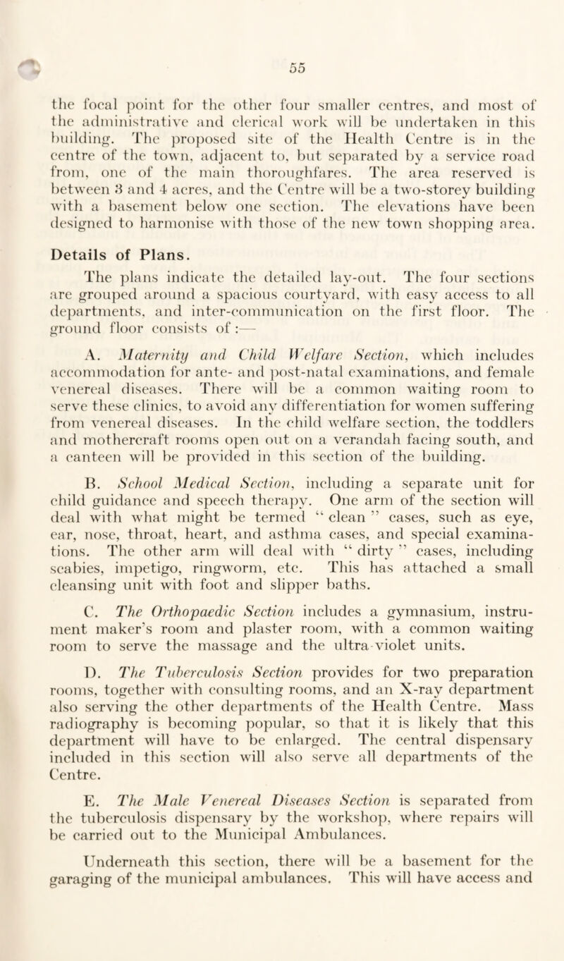 the focal point for the other four smaller centres, and most of the administrative and clerical work will be undertaken in this building. The proposed site of the Health Centre is in the centre of the town, adjacent to, but separated by a service road from, one of the main thoroughfares. The area reserved is between 8 and 4- acres, and the Centre will be a two-storey building with a basement below one section. The elevations have been designed to harmonise with those of the new town shopping area. Details of Plans. The plans indicate the detailed lay-out. The four sections are grouped around a spacious courtyard, with easy access to all departments, and inter-communication on the first floor. The • ground floor consists of :— A. Maternity and Child Welfare Section, which includes accommodation for ante- and post-natal examinations, and female venereal diseases. There will be a common waiting room to serve these clinics, to avoid anv differentiation for women suffering from venereal diseases. In the child welfare section, the toddlers and mothercraft rooms open out on a verandah facing south, and a canteen will be provided in this section of the building. B. School Medical Section, including a separate unit for child guidance and speech therapy. One arm of the section will deal with what might be termed “ clean ” cases, such as eye, ear, nose, throat, heart, and asthma cases, and special examina¬ tions. The other arm will deal with “ dirty *’ eases, including scabies, impetigo, ringworm, etc. This has attached a small cleansing unit with foot and slipper baths. C. The Orthopaedic Section includes a gymnasium, instru¬ ment maker's room and plaster room, with a common waiting room to serve the massage and the ultra violet units. D. The Tuberculosis Section provides for two preparation rooms, together with consulting rooms, and an X-ray department also serving the other departments of the Health Centre. Mass radiography is becoming popular, so that it is likely that this department will have to be enlarged. The central dispensary included in this section will also serve all departments of the Centre. E. The Male Venereal Diseases Section is separated from the tuberculosis dispensary by the workshop, where repairs will be carried out to the Municipal Ambulances. Underneath this section, there will be a basement for the garaging of the municipal ambulances. This will have access and