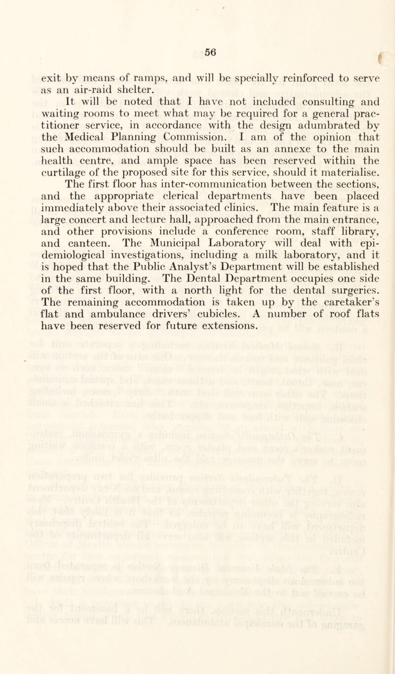 exit by means of ramps, and will be specially reinforced to serve as an air-raid shelter. It will be noted that I have not included consulting and waiting rooms to meet what may be required for a general prac¬ titioner service, in accordance with the design adumbrated by the Medical Planning Commission. I am of the opinion that such accommodation should be built as an annexe to the main health centre, and ample space has been reserved within the curtilage of the proposed site for this service, should it materialise. The first floor has inter-communication between the sections, and the appropriate clerical departments have been placed immediately above their associated clinics. The main feature is a large concert and lecture hall, approached from the main entrance, and other provisions include a conference room, staff library, and canteen. The Municipal Laboratory will deal with epi¬ demiological investigations, including a milk laboratory, and it is hoped that the Public Analyst’s Department will be established in the same building. The Dental Department occupies one side of the first floor, with a north light for the dental surgeries. The remaining accommodation is taken up by the caretaker’s flat and ambulance drivers’ cubicles. A number of roof flats have been reserved for future extensions.