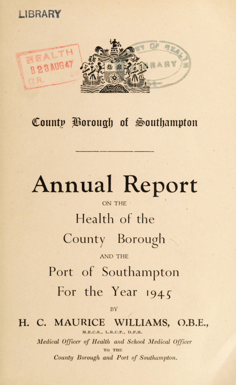 LIBRARY County Porough of Southampton Annual Report ON THE Health ol the County Borough AND THE Port of Southampton For the Year 194^ BY H. C. MAURICE WILLIAMS, O.B.E., M.R.C.S., L.H.C.P., D.P.II. Medical Officer of Health and School Medical Officer TO THE County Borough and Port of Southampton.