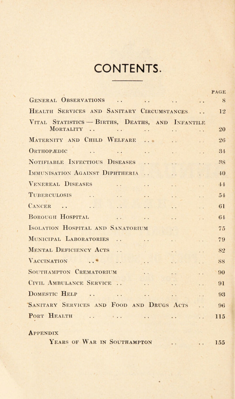 CONTENTS. PAGE General Observations . . . . .. .. 8 Health Services and Sanitary Circumstances . . 12 Vital Statistics — Births, Deaths, and Infantile Mortality .. . . . . , . , . 20 Maternity and Child Welfare . . . , . , 26 Orthopaedic . . . . . . . . . , 34 Notifiable Infectious Diseases . . . . . . 38 Immunisation Against Diphtheria . . . . . . 40 Venereal Diseases . . . . . . . . 44 Tuberculosis . . . . . . . . . . 54 Cancer .. . . . . .. . . .. 61 Borough Hospital . . . . . , . . 64 Isolation Hospital and Sanatorium . 75 Municipal Laboratories . . , . , . . 79 Mental Deficiency Acts . . . . . . 82 Vaccination . . * . . . . . . . , 88 Southampton Crematorium . , . . . . 90 Civil Ambulance Service . . . . . . . . 91 Domestic Help . . . . . . . . . . 93 Sanitary Services and Food and Drugs Acts . . 96 Port Health . . . . . . . . . . 115 Appendix Years of War in Southampton , t ,, 155