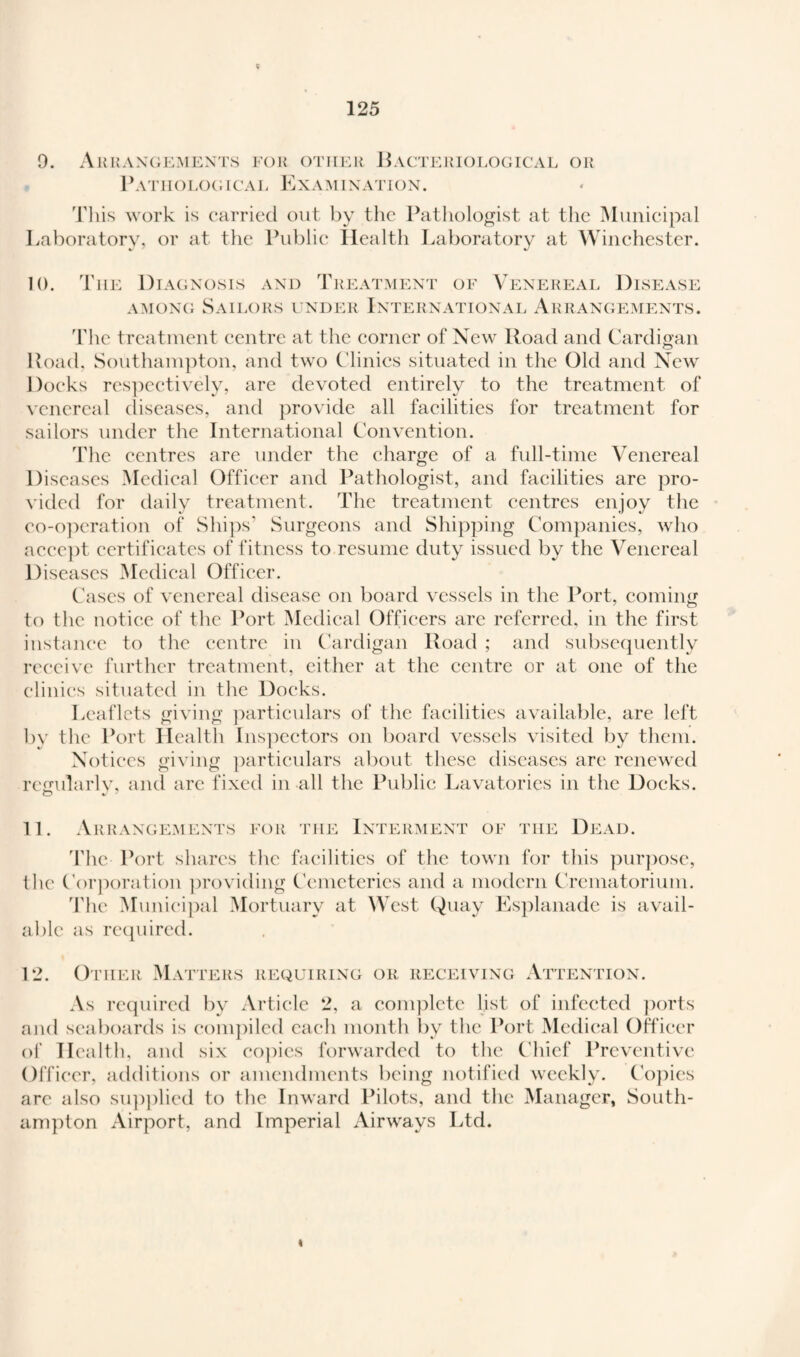 9. Arrangements for other Bacteriological or Pathological Examination. This work is carried out by the Pathologist at the Municipal Laboratory, or at the Public Health Laboratory at Winchester. 10. The Diagnosis and Treatment of Venereal Disease among Sailors under International Arrangements. The treatment centre at the corner of New Road and Cardigan Road, Southampton, and two Clinics situated in the Old and New Docks respectively, are devoted entirely to the treatment of venereal diseases, and provide all facilities for treatment for sailors under the International Convention. The centres are under the charge of a full-time Venereal Diseases Medical Officer and Pathologist, and facilities are pro¬ vided for daily treatment. The treatment centres enjoy the co-operation of Ships' Surgeons and Shipping Companies, who accept certificates of fitness to resume duty issued by the Venereal Diseases Medical Officer. Cases of venereal disease on board vessels in the Port, coming to the notice of the Port Medical Officers are referred, in the first instance to the centre in Cardigan Road ; and subsequently receive further treatment, either at the centre or at one of the clinics situated in the Docks. Leaflets giving particulars of the facilities available, are left by the Port Health Inspectors on board vessels visited by them. Notices giving particulars about these diseases are renewed rcgularlv, and arc fixed in all the Public Lavatories in the Docks. 11. Arrangements for the Interment of the Dead. The Port shares the facilities of the town for this purpose, the Corporation providing Cemeteries and a modern Crematorium. The Municipal Mortuary at West Quay Esplanade is avail¬ able as required. 12. Other Matters requiring or receiving Attention. As required by Article 2, a complete list of infected ports and seaboards is compiled each month by the Port Medical Officer of Health, and six copies forwarded to the Chief Preventive Officer, additions or amendments being notified weekly. Copies are also supplied to the Inward Pilots, and the Manager, South¬ ampton Airport, and Imperial Airways Ltd.