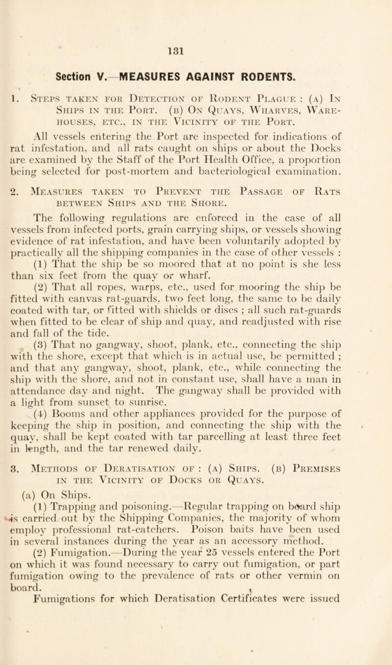 Section V.—MEASURES AGAINST RODENTS. 1. Steps taken for Detection of Rodent Plague : (a) In Ships in the Port, (b) On Quays, Wharves, Ware¬ houses, etc., in the Vicinity of the Pokt. All vessels entering the Port are inspected for indications of rat infestation, and all rats caught on ships or about the Docks are examined by the Staff of the Port Health Office, a proportion being selected for post-mortem and bacteriological examination. 2. Measures taken to Prevent the Passage of Rats between Ships and the Shore. The following regulations are enforced in the case of all vessels from infected ports, grain carrying ships, or vessels showing evidence of rat infestation, and have been voluntarily adopted by practically all the shipping companies in the case of other vessels : (1) That the ship be so moored that at no point is she less than six feet from the quay or wharf. (2) That all ropes, warps, etc., used for mooring the ship be fitted with canvas rat-guards, two feet long, the same to be daily coated with tar, or fitted with shields or discs ; all such rat-guards when fitted to be clear of ship and quay, and readjusted with rise and fall of the tide. (3) That no gangway, shoot, plank, etc., connecting the ship with the shore, except that which is in actual use, be permitted ; and that any gangway, shoot, plank, etc., while connecting the ship with the shore, and not in constant use, shall have a man in attendance day and night. The gangway shall be provided with a light from sunset to sunrise. (4) Booms and other appliances provided for the purpose of keeping the ship in position, and connecting the ship with the quay, shall be kept coated with tar parcelling at least three feet in length, and the tar renewed dailv. 3. Methods of Deratisation of : (a) Ships, (b) Premises in the Vicinity of Docks or Quays. (a) On Ships. (1) Trapping and poisoning.—Regular trapping on board ship 4s carried out by the Shipping Companies, the majority of whom employ professional rat-catchers. Poison baits have been used in several instances during the vear as an accessorv method. (2) Fumigation.—During the year 25 vessels entered the Port on which it was found necessary to carry out fumigation, or part fumigation owing to the prevalence of rats or other vermin on board. t Fumigations for which Deratisation Certificates were issued