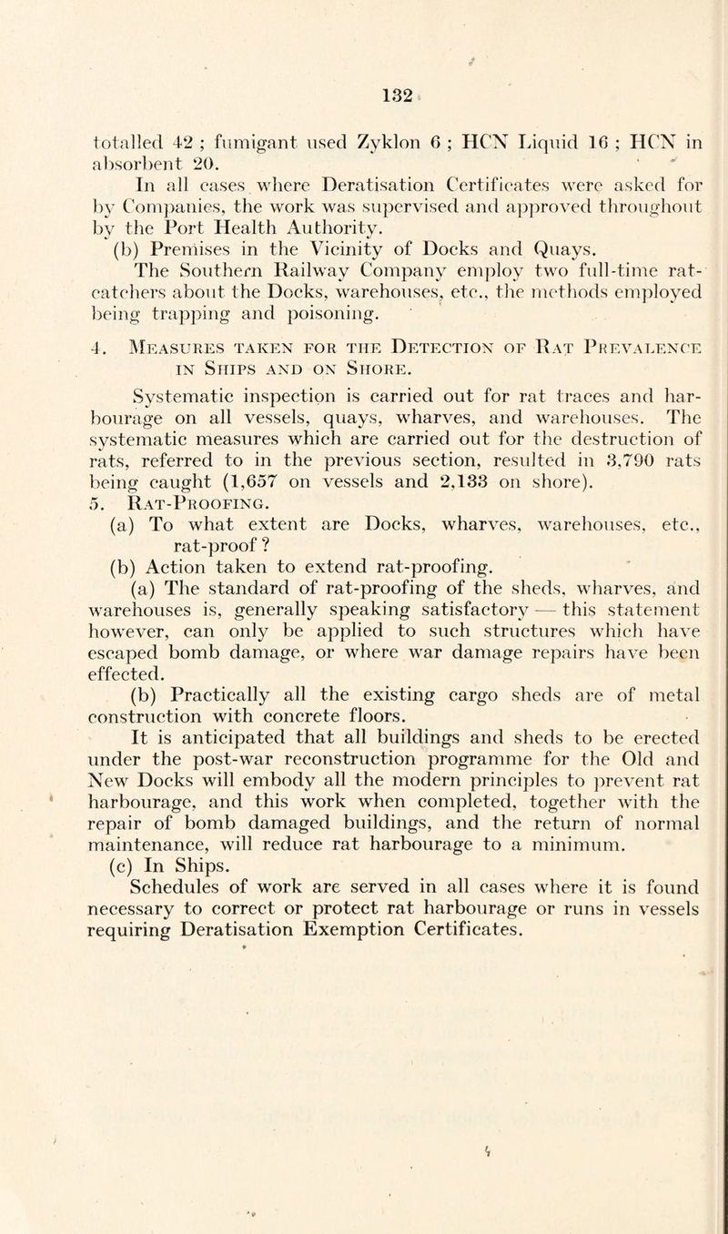 totalled 42 ; fumigant used Zyklon 6 ; HCN Liquid 16 ; HCN in absorbent 20. In all eases where Deratisation Certificates were asked for by Companies, the work was supervised and approved throughout bv the Port Health Authority. (h) Premises in the Vicinity of Docks and Quays. The Southern Railway Company employ two full-time rat¬ catchers about the Docks, warehouses, etc., the methods employed being trapping and poisoning. 4. Measures taken for the Detection of Rat Prevalence in Ships and on Shore. Systematic inspection is carried out for rat traces and har¬ bourage on all vessels, quays, wharves, and warehouses. The systematic measures which are carried out for the destruction of rats, referred to in the previous section, resulted in 3,790 rats being caught (1,657 on vessels and 2.133 on shore). 5. Rat-Proofing. (a) To what extent are Docks, wharves, warehouses, etc., rat-proof ? (b) Action taken to extend rat-proofing. (a) The standard of rat-proofing of the sheds, wharves, and warehouses is, generally speaking satisfactory — this statement however, can only be applied to such structures which have escaped bomb damage, or where war damage repairs have been effected. (b) Practically all the existing cargo sheds are of metal construction with concrete floors. It is anticipated that all buildings and sheds to be erected under the post-war reconstruction programme for the Old and New Docks will embody all the modern principles to prevent rat harbourage, and this work when completed, together with the repair of bomb damaged buildings, and the return of normal maintenance, will reduce rat harbourage to a minimum. (c) In Ships. Schedules of work are served in all cases where it is found necessary to correct or protect rat harbourage or runs in vessels requiring Deratisation Exemption Certificates.