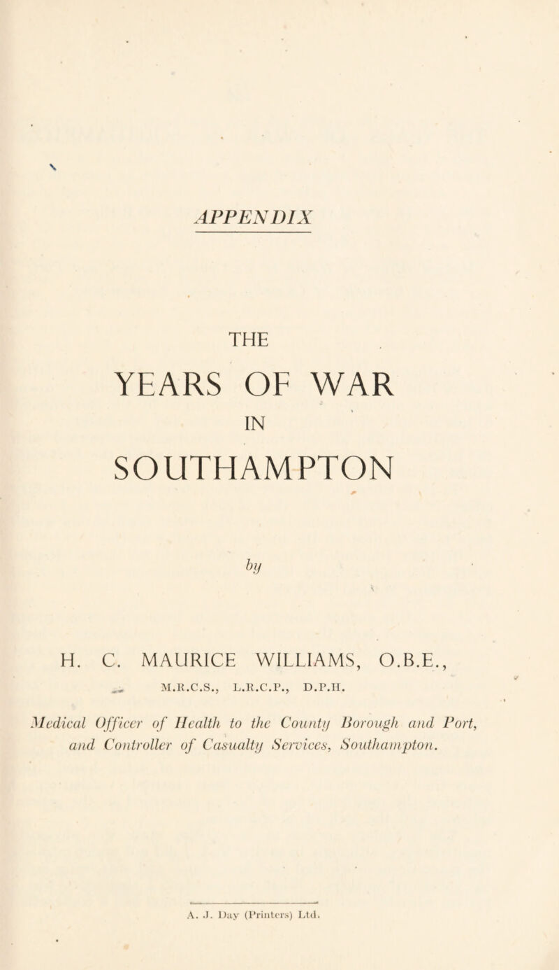 APPENDIX \ THE YEARS OF WAR IN SOUTHAMPTON H. C. MAURICE WILLIAMS, O.B.E., M.R.C.S., L.R.C.P., D.P.H. Medical Officer of Health to the Count}] Borough and Port, and Controller of Casualty Services, Southampton. A. J. Day (Printers) Ltd.
