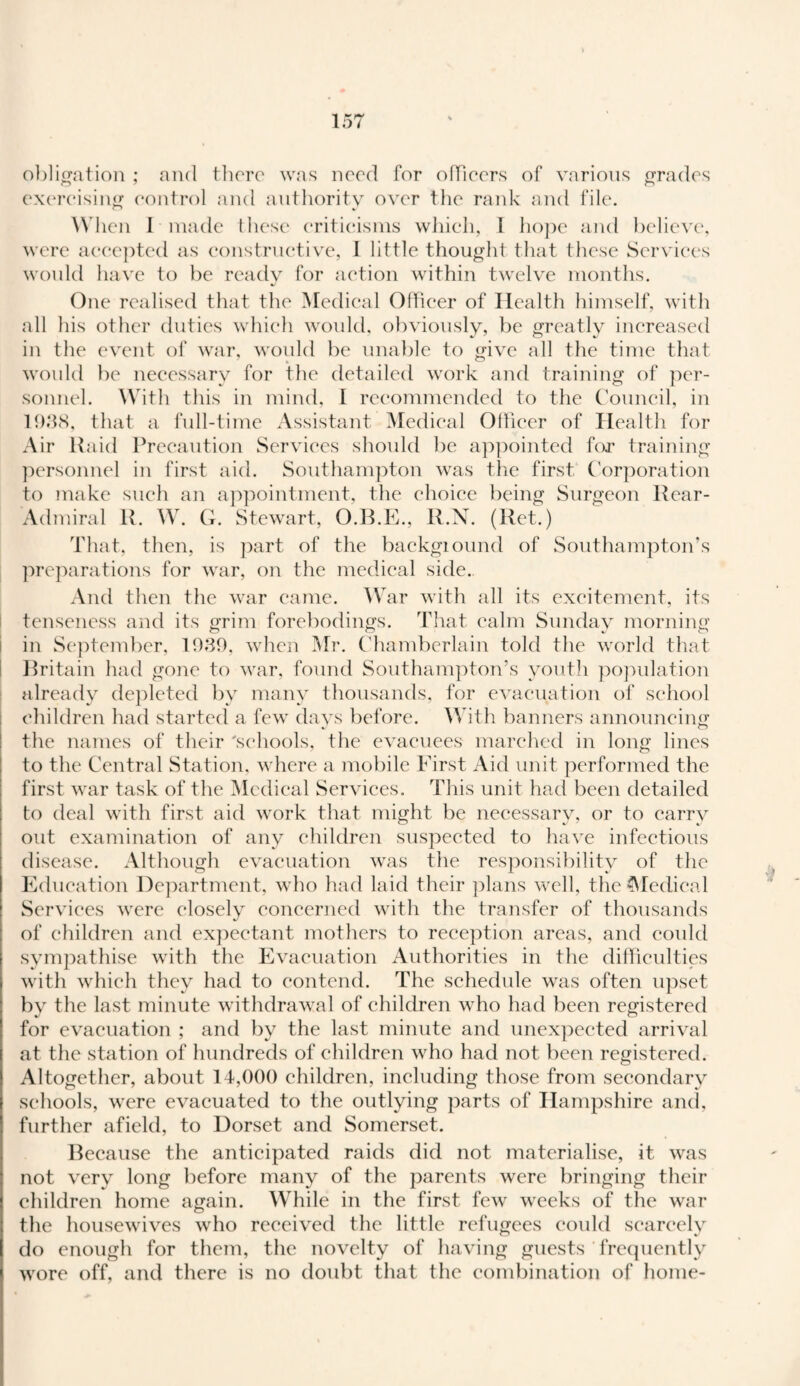 obligation ; and there was need for officers of various grades exercising control and authority over the rank and file. When I made these criticisms which, I hope and believe, were accepted as constructive, I little thought that these Services would have to be ready for action within twelve months. One realised that the Medical Officer of Health himself, with all his other duties which would, obviously, be greatly increased in the event of war, would be unable to give all the time that would be necessary for the detailed work and training of per¬ sonnel. With this in mind, I recommended to the Council, in 1938, that a full-time Assistant Medical Officer of Health for Air Raid Precaution Services should be appointed for training personnel in first aid. Southampton was the first Corporation to make such an appointment, the choice being Surgeon Rear- Admiral R. W. G. Stewart, O.B.E., R.N. (Ret.) That, then, is part of the backgiound of Southampton’s preparations for war, on the medical side. And then the war came. War with all its excitement, its tenseness and its grim forebodings. That calm Sunday morning in September, 1939, when Mr. Chamberlain told the world that Britain had gone to war, found Southampton’s youth population already depleted by many thousands, for evacuation of school children had started a few days before. With banners announcing the names of their 'schools, the evacuees marched in long lines to the Central Station, where a mobile First Aid unit performed the first war task of the Medical Services. This unit had been detailed to deal with first aid work that might be necessary, or to carry out examination of any children suspected to have infectious disease. Although evacuation was the responsibility of the Education Department, who had laid their plans well, the Medical Services were closely concerned with the transfer of thousands of children and expectant mothers to reception areas, and could sympathise with the Evacuation Authorities in the difficulties with which they had to contend. The schedule was often upset bv the last minute withdrawal of children who had been registered for evacuation ; and by the last minute and unexpected arrival at the station of hundreds of children who had not been registered. Altogether, about 14,000 children, including those from secondary schools, were evacuated to the outlying parts of Hampshire and, further afield, to Dorset and Somerset. Because the anticipated raids did not materialise, it was not very long before many of the parents were bringing their children home again. While in the first few weeks of the war the housewives who received the little refugees could scarcely do enough for them, the novelty of having guests frequently wore off, and there is no doubt that the combination of home-