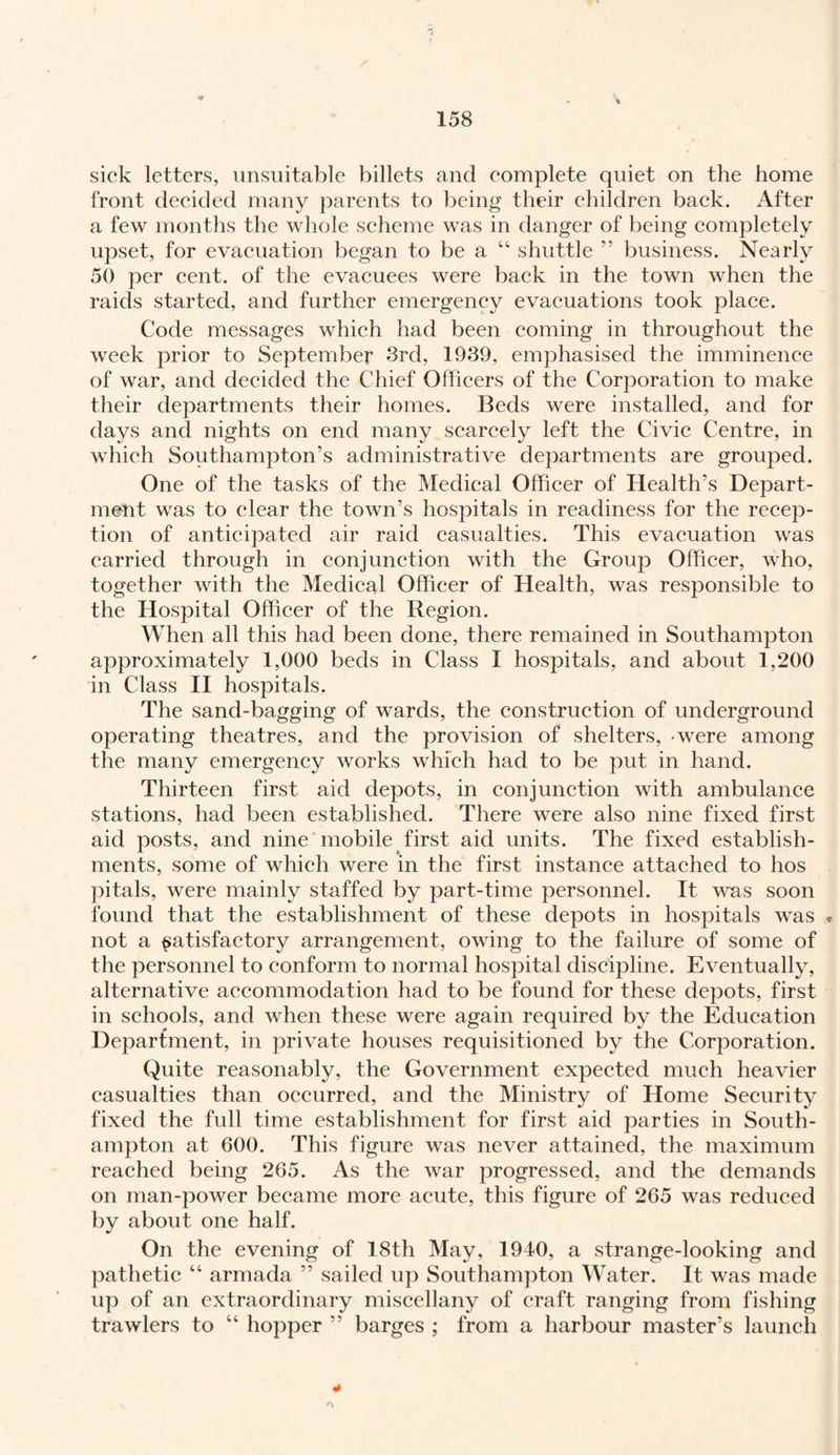 sick letters, unsuitable billets and complete quiet on the home front decided many parents to being their children back. After a few months the whole scheme was in danger of being completely upset, for evacuation began to be a “ shuttle ” business. Nearly 50 per cent, of the evacuees were back in the town when the raids started, and further emergency evacuations took place. Code messages which had been coming in throughout the week prior to September 3rd, 1939, emphasised the imminence of war, and decided the Chief Officers of the Corporation to make their departments their homes. Beds were installed, and for days and nights on end many scarcely left the Civic Centre, in which Southampton’s administrative departments are grouped. One of the tasks of the Medical Officer of Health’s Depart¬ ment was to clear the town’s hospitals in readiness for the recep¬ tion of anticipated air raid casualties. This evacuation was carried through in conjunction with the Group Officer, who, together with the Medical Officer of Health, was responsible to the Hospital Officer of the Region. When all this had been done, there remained in Southampton approximately 1,000 beds in Class I hospitals, and about 1,200 in Class II hospitals. The sand-bagging of wards, the construction of underground operating theatres, and the provision of shelters, -were among the many emergency works which had to be put in hand. Thirteen first aid depots, in conjunction with ambulance stations, had been established. There were also nine fixed first aid posts, and nine mobile first aid units. The fixed establish¬ ments, some of which were in the first instance attached to hos pitals, were mainly staffed by part-time personnel. It was soon found that the establishment of these depots in hospitals was * not a satisfactory arrangement, owing to the failure of some of the personnel to conform to normal hospital discipline. Eventually, alternative accommodation had to be found for these depots, first in schools, and when these were again required by the Education Department, in private houses requisitioned by the Corporation. Quite reasonably, the Government expected much heavier casualties than occurred, and the Ministry of Home Security fixed the full time establishment for first aid parties in South¬ ampton at 600. This figure was never attained, the maximum reached being 265. As the war progressed, and the demands on man-power became more acute, this figure of 265 was reduced by about one half. On the evening of 18th May, 1940, a strange-looking and pathetic “ armada ” sailed up Southampton Water. It was made up of an extraordinary miscellany of craft ranging from fishing trawlers to “ hopper ” barges ; from a harbour master’s launch ¥