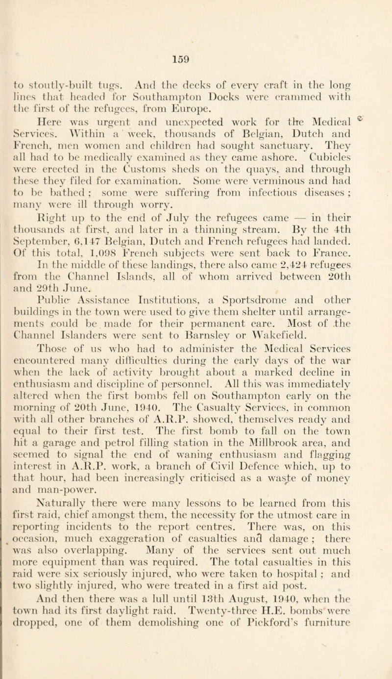 to stoutly-built tugs. And the decks of every craft in the long lines that headed for Southampton Docks were crammed with the first of the refugees, from Europe. Here was urgent and unexpected work for the Medical v Services. Within a week, thousands of Belgian, Dutch and French, men women and children had sought sanctuary. They all had to be medically examined as they came ashore. Cubicles were erected in the Customs sheds on the quays, and through these thev filed for examination. Some were verminous and had to be bathed ; some were suffering from infectious diseases ; many were ill through worry. Right up to the end of July the refugees came — in their thousands at first, and later in a thinning stream. By the 4-th September, 6.147 Belgian, Dutch and French refugees had landed. Of this total, 1.098 French subjects were sent back to France. In the middle of these landings, there also came 2,424 refugees from the Channel Islands, all of whom arrived between 20th and 29th June. Public- Assistance Institutions, a Sportsdrome and other buildings in the town were used to give them shelter until arrange¬ ments could be made for their permanent care. Most of .the Channel Islanders were sent to Barnsley or Wakefield. Those of us who had to administer the Medical Services encountered many difficulties during the early days of the war when the lack of aetivitv brought about a marked decline in enthusiasm and discipline of personnel. All this was immediately altered when the first bombs fell on Southampton early on the morning of 20th June, 1940. The Casualty Services, in common with all other branches of A.R.P. showed, themselves ready and equal to their first test. The first bomb to fall on the town hit a garage and petrol filling station in the Millbrook area, and seemed to signal the end of waning enthusiasm and flagging interest in A.R.P. work, a branch of Civil Defence which, up to that hour, had been increasingly criticised as a waste of monev and man-power. Naturally there were many lessons to be learned from this first raid, chief amongst them, the necessity for the utmost care in reporting incidents to the report centres. There was, on this occasion, much exaggeration of casualties and damage ; there was also overlapping. Many of the services sent out much more equipment than was required. The total casualties in this raid were six seriously injured, who were taken to hospital; and two slightly injured, who were treated in a first aid post. And then there was a lull until 13th August, 1940, when the town had its first daylight raid. Twenty-three II.E. bombs were dropped, one of them demolishing one of Pickford’s furniture