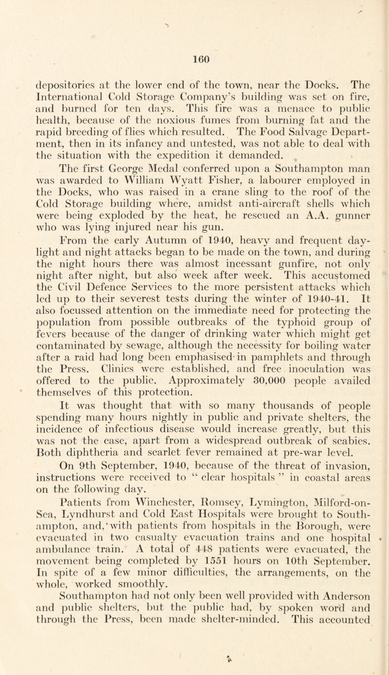 depositories at the lower end of the town, near the Doeks. The International Cold Storage Company’s building was set on fire, and burned for ten days. This fire was a menace to public health, because of the noxious fumes from burning fat and the rapid breeding of flies which resulted. The Food Salvage Depart¬ ment, then in its infancy and untested, was not able to deal with the situation with the expedition it demanded. The first George Medal conferred upon a Southampton man was awarded to William Wyatt Fisher, a labourer employed in the Docks, who was raised in a crane sling to the roof of the Cold Storage building where, amidst anti-aircraft shells which were being exploded by the heat, he rescued an A.A. gunner who was lying injured near his gun. From the early Autumn of 1940, heavy and frequent day¬ light and night attacks began to be made on the town, and during the night hours there was almost incessant gunfire, not only night after night, but also week after week. This accustomed the Civil Defence Services to the more persistent attacks which led up to their severest tests during the winter of 1940-41. It also focussed attention on the immediate need for protecting the population from possible outbreaks of the typhoid group of fevers because of the danger of drinking water which might get contaminated by sewage, although the necessity for boiling water after a raid had long been emphasised- in pamphlets and through the Press. Clinics were established, and free inoculation was offered to the public. Approximately 30,000 people availed themselves of this protection. It was thought that with so many thousands of people spending many hours nightly in public and private shelters, the incidence of infectious disease would increase greatly, but this was not the case, apart from a widespread outbreak of scabies. Both diphtheria and scarlet fever remained at pre-war level. On 9th September, 1940, because of the threat of invasion, instructions were received to “ clear hospitals ” in coastal areas on the following day. Patients from Winchester, Romsey, Lymington, Milford-on- Sea, Lyndhurst and Cold East Hospitals were brought to South¬ ampton, and,’with patients from hospitals in the Borough, were evacuated in two casualty evacuation trains and one hospital • ambulance train. A total of 448 patients were evacuated, the movement being completed by 1551 hours on 10th September. In spite of a few minor difficulties, the arrangements, on the whole, worked smoothly. Southampton had not only been well provided with Anderson and public shelters, but the public had, by spoken word and through the Press, been made shelter-minded. This accounted