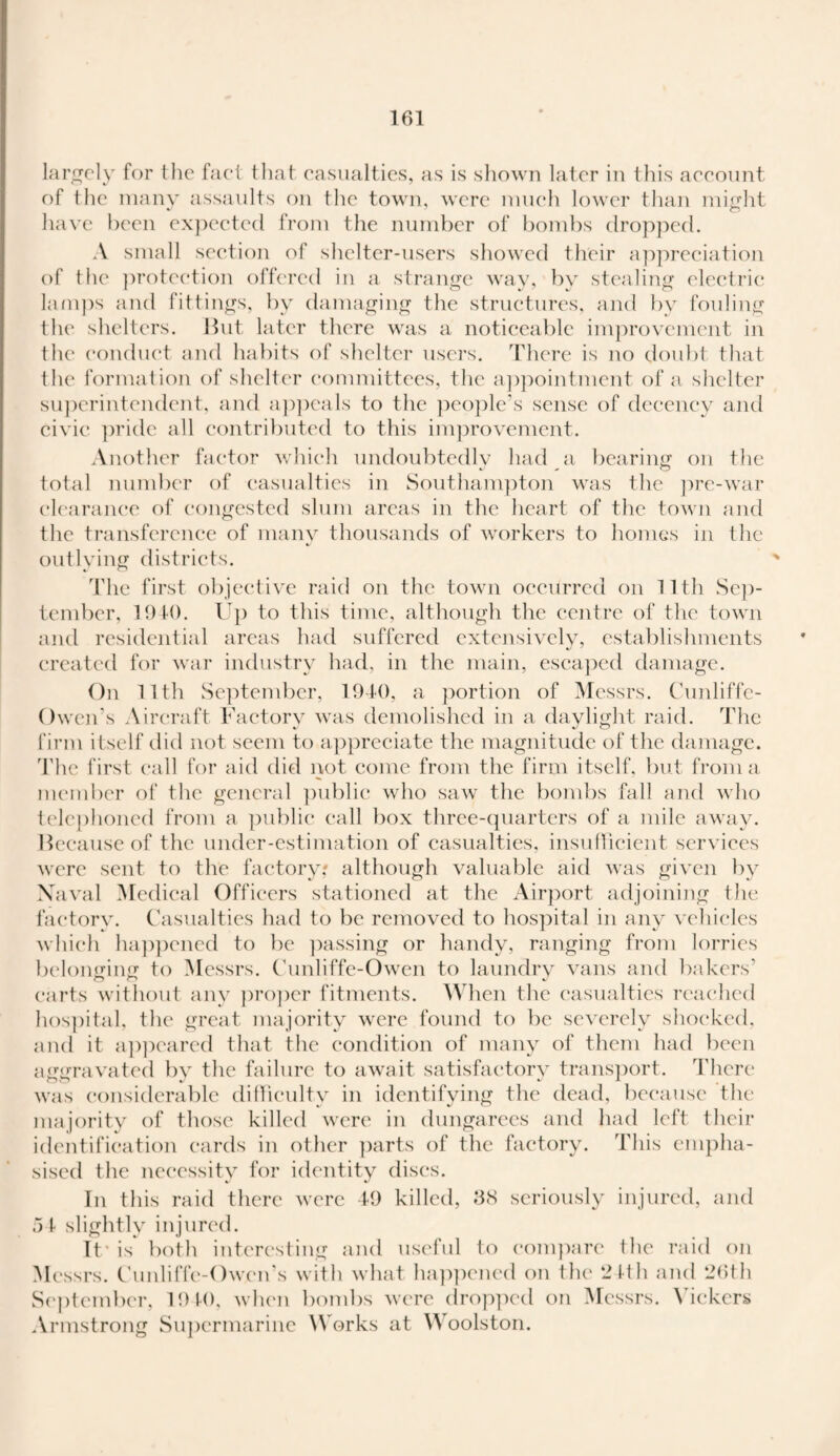 largely for the fact that casualties, as is shown later in this account of the many assaults on the town, were much lower than might 7 o have been expected from the number of bombs dropped. A small section of shelter-users showed their appreciation of the protection offered in a strange way, by stealing electric; lamps and fittings, by damaging the structures, and by fouling the shelters. But later there was a noticeable improvement in the conduct and habits of shelter users. There is no doubt that the formation of shelter committees, the appointment of a shelter superintendent, and appeals to the people's sense of decency and civic pride all contributed to this improvement. Another factor which undoubtedlv had a bearing on the total number of casualties in Southampton was the pre-war clearance of congested slum areas in the heart of the town and the transference of many thousands of workers to homes in the outlying districts. The first objective raid on the town occurred on 11th Sep¬ tember, 194-0. Up to this time, although the centre of the town and residential areas had suffered extensively, establishments created for war industry had, in the main, escaped damage. On 11th September, 1940, a portion of Messrs. Cunliffe- Owen’s Aircraft Factory was demolished in a daylight raid. The firm itself did not seem to appreciate the magnitude of the damage. The first call for aid did not come from the firm itself, but from a member of the general public who saw the bombs fall and who telephoned from a public call box three-quarters of a mile away. Because of the under-estimation of casualties, insufficient services were sent to the factory: although valuable aid was given by Naval Medical Officers stationed at the Airport adjoining the factory. Casualties had to be removed to hospital in any vehicles which happened to be passing or handy, ranging from lorries belonging to Messrs. Cunliffe-Owen to laundry vans and bakers’ carts without any proper fitments. When the casualties reached hospital, the great majority were found to be severely shocked, and it appeared that the condition of many of them had been aggravated by the failure to await satisfactory transport. There was considerable difficulty in identifying the dead, because the majority of those killed were in dungarees and had left their identification cards in other parts of the factory. This empha¬ sised the necessity for identity discs. In this raid there were 49 killed, 3cS seriously injured, and .5 1 slightly injured. If is both interesting and useful to compare the raid on Messrs. Cunliffe-Owen’s with what happened on the 24th and 26th September, 1940, when bombs were dropped on Messrs. Vickers Armstrong Supermarine Works at Woolston.