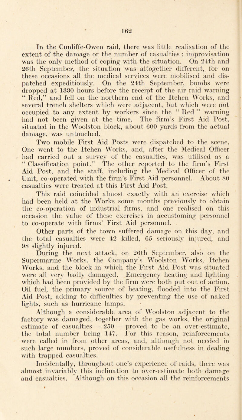 In the Cunliffe-Owen raid, there was little realisation of the extent of the damage or the number of casualties ; improvisation was the only method of coping with the situation. On 24th and 26th September, the situation was altogether different, for on these occasions all the medical services were mobilised and dis¬ patched expeditiously. On the 24th September, bombs were dropped at 1330 hours before the receipt of the air raid warning “ Red,” and fell on the northern end of the Itchen Works, and several trench shelters which were adjacent, but which were not occupied to any extent by workers since the “ Ited ” warning had not been given at the time. The firm’s First Aid Post, situated in the Wools ton block, about 600 yards from the actual damage, was untouched. Two mobile First Aid Posts were dispatched to the scene. One went to the Itchen Works, and, after the Medical Officer had carried out a survey of the casualties, was utilised as a “ Classification point.” The other reported to the firm’s First Aid Post, and the staff, including the Medical Officer of the Unit, co-operated with the firm’s First Aid personnel. About 80 casualties were treated at this First Aid Post. This raid coincided almost exactly with an exercise which had been held at the Works some months previously to obtain the co-operation of industrial firms, and one realised on this occasion the value of these exercises in accustoming personnel to co-operate with firms’ First Aid personnel. Other parts of the town suffered damage on this day, and the total casualties were 42 killed, 65 seriously injured, and 98 slightly injured. During the next attack, on 26th September, also on the Supermarine Works, the Company’s Woolston Works, Itchen Works, and the block in which the First Aid Post was situated were all very badly damaged. Emergency heating and lighting which had been provided by the firm were both put out of action. Oil fuel, the primary source of heating, flooded into the First Aid Post, adding to difficulties by preventing the use of naked lights, such as hurricane lamps. Although a considerable area of Woolston adjacent to the factory was damaged, together with the gas works, the original estimate of casualties — 250 — proved to be an over-estimate, the total number being 147. For this reason, reinforcements were called in from other areas, and, although not needed in such large numbers, proved of considerable usefulness in dealing with trapped casualties. Incidentally, throughout one’s experience of raids, there was almost invariably this inclination to over-estimate both damage and casualties. Although on this occasion all the reinforcements »