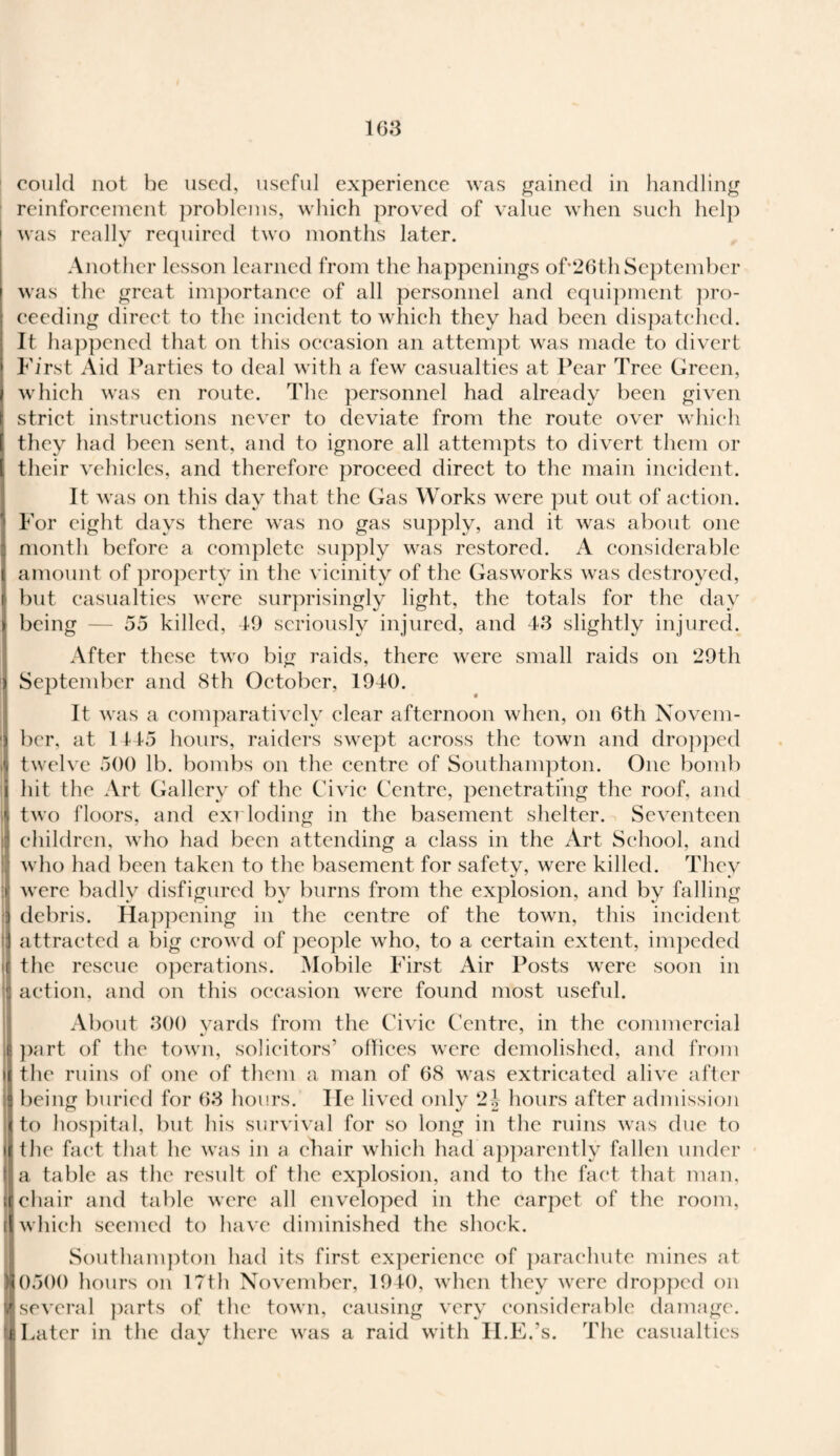 could not be used, useful experience was gained in handling reinforcement problems, which proved of value when such help i was really required two months later. Another lesson learned from the happenings of*26th September \ was the great importance of all personnel and equipment pro¬ ceeding direct to the incident to which they had been dispatched. It happened that on this occasion an attempt was made to divert First Aid Parties to deal with a few casualties at Pear Tree Green, which was en route. The personnel had already been given strict instructions never to deviate from the route over which they had been sent, and to ignore all attempts to divert them or their vehicles, and therefore proceed direct to the main incident. It was on this day that the Gas Works were put out of action, i For eight days there was no gas supply, and it was about one i month before a complete supply was restored. A considerable ( amount of property in the vicinity of the Gasworks was destroyed, i but casualties were surprisingly light, the totals for the day > being — 55 killed, 49 seriously injured, and 43 slightly injured. After these two big raids, there were small raids on 29th ) September and 8th October, 1940. It was a comparatively clear afternoon when, on 6th Novem- | ber, at 1145 hours, raiders swept across the town and dropped ,ii twelve 500 lb. bombs on the centre of Southampton. One bomb \ hit the Art Gallery of the Civic Centre, penetrating the roof, and | two floors, and exrloding in the basement shelter. Seventeen j children, who had been attending a class in the Art School, and | who had been taken to the basement for safety, were killed. They :ij were badly disfigured by burns from the explosion, and by falling I debris. Happening in the centre of the town, this incident attracted a big crowd of people who, to a certain extent, impeded i(| the rescue operations. Mobile First Air Posts were soon in i action, and on this occasion were found most useful. About 300 yards from the Civic Centre, in the commercial I part of the town, solicitors’ offices were demolished, and from i( the ruins of one of them a man of 68 was extricated alive after being buried for 63 hours. He lived only 2-J hours after admission il to hospital, but his survival for so long in the ruins was due to ill the fact that he was in a chair which had apparently fallen under la table as the result of the explosion, and to the fact that man, id chair and table were all enveloped in the carpet of the room, l| which seemed to have diminished the shock. Southampton had its first experience of parachute mines at (0500 hours on 17th November, 1940, when they were dropped on several parts of the town, causing very considerable damage. i Later in the day there was a raid with U.K.'s. The casualties