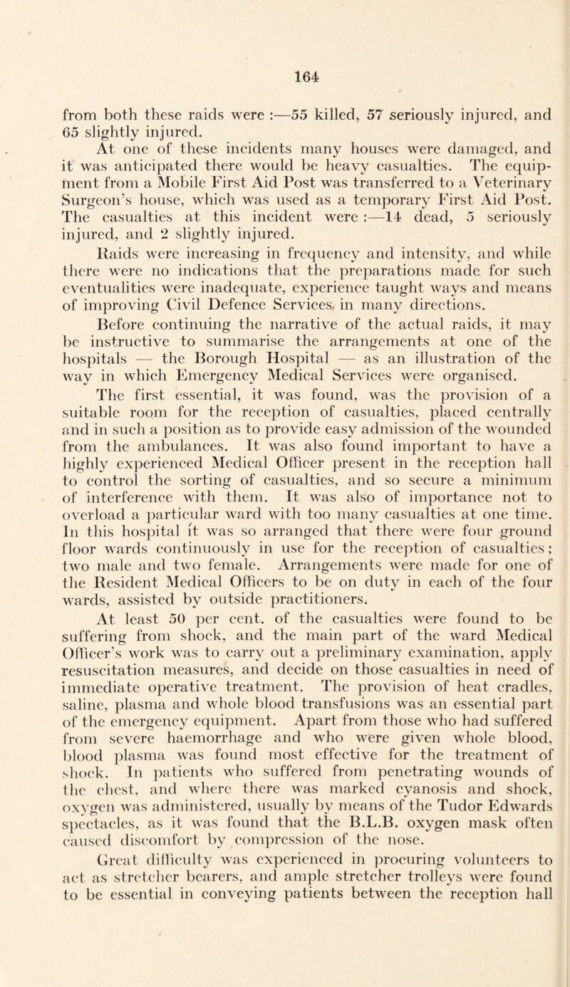from both these raids were :—55 killed, 57 seriously injured, and 65 slightly injured. At one of these incidents many houses were damaged, and it was anticipated there would be heavy casualties. The equip¬ ment from a Mobile First Aid Post was transferred to a Veterinary Surgeon’s house, which was used as a temporary First Aid Post. The casualties at this incident were :—14 dead, 5 seriously injured, and 2 slightly injured. Raids were increasing in frequency and intensity, and while there were no indications that the preparations made for such eventualities were inadequate, experience taught ways and means of improving Civil Defence Services, in many directions. Before continuing the narrative of the actual raids, it may be instructive to summarise the arrangements at one of the hospitals — the Borough Hospital — as an illustration of the way in which Emergency Medical Services were organised. The first essential, it was found, was the provision of a suitable room for the reception of casualties, placed centrally and in such a position as to provide easy admission of the wounded from the ambulances. It was also found important to have a highly experienced Medical Officer present in the reception hall to control the sorting of casualties, and so secure a minimum of interference with them. It was also of importance not to overload a particular ward with too many casualties at one time. In this hospital it was so arranged that there were four ground floor wards continuously in use for the reception of casualties; two male and two female. Arrangements were made for one of the Resident Medical Officers to be on duty in each of the four wards, assisted by outside practitioners. At least 50 per cent, of the casualties were found to be suffering from shock, and the main part of the ward Medical Officer’s work was to carry out a preliminary examination, apply resuscitation measures, and decide on those casualties in need of immediate operative treatment. The provision of heat cradles, saline, plasma and whole blood transfusions was an essential part of the emergency equipment. Apart from those who had suffered from severe haemorrhage and who were given whole blood, blood plasma was found most effective for the treatment of shock. In patients who suffered from penetrating wounds of the chest, and where there was marked cyanosis and shock, oxygen was administered, usually by means of the Tudor Edwards spectacles, as it was found that the B.L.B. oxygen mask often caused discomfort by compression of the nose. Great difficulty was experienced in procuring volunteers to act as stretcher bearers, and ample stretcher trolleys were found to be essential in conveying patients between the reception hall