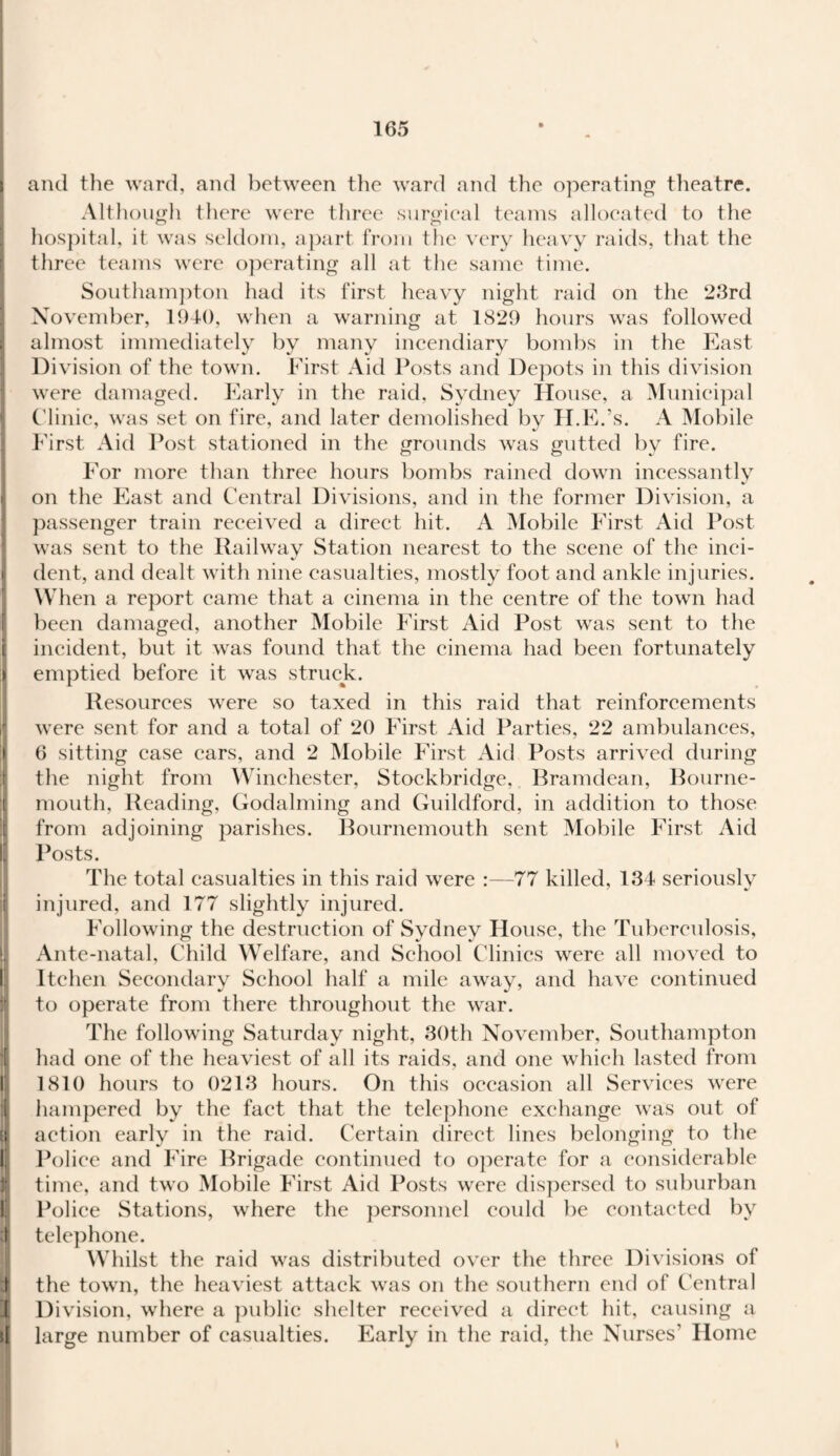 and the ward, and between the ward and the operating theatre. Although there were three surgical teams allocated to the o o hospital, it was seldom, apart from the very heavy raids, that the three teams were operating all at the same time. Southampton had its first heavy night raid on the 23rd November, 1940, when a warning at 1829 hours was followed almost immediately by many incendiary bombs in the East Division of the town. First Aid Posts and Depots in this division were damaged. Early in the raid, Sydney House, a Municipal Clinic, was set on fire, and later demolished by H.E.’s. A Mobile First Aid Post stationed in the grounds was gutted by fire. For more than three hours bombs rained down incessantly on the East and Central Divisions, and in the former Division, a passenger train received a direct hit. A Mobile First Aid Post was sent to the Railway Station nearest to the scene of the inci¬ dent, and dealt with nine casualties, mostly foot and ankle injuries. When a report came that a cinema in the centre of the town had been damaged, another Mobile First Aid Post was sent to the incident, but it was found that the cinema had been fortunately emptied before it was struck. Resources were so taxed in this raid that reinforcements were sent for and a total of 20 First Aid Parties, 22 ambulances, 6 sitting case cars, and 2 Mobile First Aid Posts arrived during the night from Winchester, Stockbridge, Bramdean, Bourne¬ mouth, Reading, Godaiming and Guildford, in addition to those from adjoining parishes. Bournemouth sent Mobile First Aid Posts. The total casualties in this raid were :—77 killed, 134 seriously injured, and 177 slightly injured. Following the destruction of Sydney House, the Tuberculosis, Ante-natal, Child Welfare, and School Clinics were all moved to Itchen Secondary School half a mile away, and have continued to operate from there throughout the war. The following Saturday night, 30th November, Southampton !had one of the heaviest of all its raids, and one which lasted from 1810 hours to 0213 hours. On this occasion all Services were hampered by the fact that the telephone exchange was out of action early in the raid. Certain direct lines belonging to the Police and Fire Brigade continued to operate for a considerable time, and two Mobile First Aid Posts were dispersed to suburban Police Stations, where the personnel could be contacted by telephone. Whilst the raid was distributed over the three Divisions of the town, the heaviest attack was on the southern end of Central Division, where a public shelter received a direct hit, causing a if large number of casualties. Early in the raid, the Nurses' Home